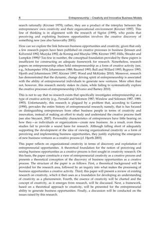 Entrepreneurship – Creativity and Innovative Business Models
4
search rationally (Kirzner 1979); rather, they are a product of the interplay between the
entrepreneurs' own creativity and their organizational environment (Kirzner 1997). This
line of thinking is in alignment with the research of Sigrist (1999), who posits that
perceiving and exploiting business opportunities involves the creative discovery of
something new (see also Sarasvathy 2001).
How can we explore the link between business opportunities and creativity, given that only
a few research papers have been published on creative processes in business (Jenssen and
Kolvereid 1992; Muzyka 1992; de Koning and Muzyka 1996; Kirzner 1997; Hills, Shrader and
Lumpkin 1999)? Too few in number, the conceptual foundation provided by these papers is
insufficient for constructing an adequate framework for research. Nonetheless, research
papers on entrepreneurship often hold entrepreneurship as a form of creative activity (see,
e.g., Schumpeter 1934; Johannisson 1988; Baumol 1993; Bull and Willard 1993; Bygrave 1993;
Hjorth and Johannisson 1997; Kirzner 1997; Wood and McKinley 2010). Moreover, research
has demonstrated that the dynamic, change driving spirit of entrepreneurship is associated
with the ability of entrepreneurial individuals to generate new ventures. More often than
not, however, this research merely stakes its claim, while failing to systematically explore
the creative processes of entrepreneurship (Alvarez and Barney 2010).
This is not to say that no research exists that specifically investigates entrepreneurship as a
type of creative activity (e.g., Fernald and Solomon 1987; Winslow and Solomon 1987, 1989,
1993). Unfortunately, this research is plagued by a problem that, according to Gartner
(1990), pervades the entire history of entrepreneurial research; namely, that is has focused
on distinguishing entrepreneurs from other business people in terms of creativity and
innovation, instead of making an effort to study and understand the creative process itself
(see also Steyaert, 2007). Personality characteristics of entrepreneurs have little bearing on
how they—as individuals or organizations—create new business. As a result, even these
studies fail to provide a sound basis for research. Although falling short of adequately
supporting the development of the idea of viewing organizational creativity as a form of
perceiving and implementing business opportunities, they justify exploring the emergence
of new business ventures as a creative process (cf. Hjorth 2003)
This paper reflects on organizational creativity in terms of discovery and exploitation of
entrepreneurial opportunities. A theoretical foundation for the notion of perceiving and
seizing business opportunities as a creative process is first sought in creativity research. On
this basis, the paper constructs a view of entrepreneurial creativity as a creative process and
presents a theoretical conception of the discovery of business opportunities as a creative
process. The structure of the paper is as follows: First, a theoretical background will be
provided for the research area, followed by an inquiry into what makes the processing of
business opportunities a creative activity. Third, this paper will present a review of existing
research on creativity, which it then uses as a foundation for developing an understanding
of creativity as a phenomenon. Fourth, the essence of creativity will be charted and the
concept of creativity, as it emerges from research, will be discussed. Next, a framework,
based on a theoretical approach to creativity, will be presented for the entrepreneurial
ability to generate business opportunities. Finally, a discussion will be conducted on the
issues raised by this research.
 
