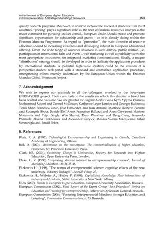 Attractiveness of European Higher Education
in Entrepreneurship: A Strategic Marketing Framework 153
quality research programs. Moreover, in order to increase the interest of students from third
countries, “pricing” plays a significant role: as the need of financial resources emerges as the
major constraint for pursuing studies abroad, European Union should create and promote
significant opportunities for scholarship and grants – as it is already doing within the
Erasmus Mundus Programme. As regard to “promotion”, the main direction of resource
allocation should be increasing awareness and developing interest in European educational
offering. Given the wide range of countries involved in such activity, public relation (i.e.
participation in international fairs and events), web-marketing as well as publicity seems the
most appropriate instruments for integrated marketing communication. Finally, a unique
“distribution” strategy should be developed in order to facilitate the application procedure
by international students. A potential high-value solution could be the creation of a
prospective-student web-portal with a standard and centralized application procedure,
strengthening efforts recently undertaken by the European Union within the Erasmus
Mundus Global Promotion Project.
7. Acknowledgement
We wish to express our gratitude to all the colleagues involved in the three-years
ENDEAVOUR project. Their contribute to the results on which this chapter is based has
been needful and valuable. We are grateful to: Eugenio Corti; Paula Kyro; Spyros Vliamos;
Mohammad Roomi and Carmel McGowan; Catherine Leger-Jarniou and Georges Kaloussis;
Tonis Metz; Francisco Linan, Josè Fernandez and Juan Antonio Martinez; Roberto Parente
and Rosangela Feola; Davide Dell’Anno; Francesco Bollazzi and Anna Gervasoni; Mathew
Manimala and Tripti Singh; Wen Shuhui, Duan Wanchun and Deng Gang; Fernando
Pinciroli; Oksana Prokhorova and Alexander Gorylev; Monica Valeria Marquezini; Bahar
Sennaroglu and Ismail Peker.
8. References
Blais, R. A. (1997), Technological Entrepreneurship and Engineering in Canada, Canadian
Academy of Engineering, Ottawa.
Bok D. (2003), Universities in the marketplace. The commercialization of higher education,
Princeton, NJ: Princeton University Press.
Clark B.R. (2004), Sustaining Change in Universities, Society for Research into Higher
Education, Open University Press, London.
Duke, C. R. (1996) “Exploring student interest in entrepreneurship courses”, Journal of
Marketing Education, 18 (3), 35-46.
Etzkowits H. (1998), “The norms of entrepreneurial science: cognitive effects of the new
university–industry linkages”, Reseach Policy, 27.
Etzkowitz H., Webster A., Healey P. (1998), Capitalizing Knowledge: New Intersections of
Industry and Academia, State University of New York, Albany.
EUA (2007), Trends in European Higher Education, European University Association, Brussels.
European Commission (2002), Final Report of the Expert Group “Best Procedure” Project on
Education and Training for Entrepreneurship, Enterprise Directorate General, Brussels.
European Commission (2006), “Fostering Entrepreneurial Mindsets through Education and
Learning”, Commission Communication, n. 33, Brussels.
 