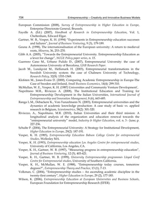 Entrepreneurship – Creativity and Innovative Business Models
154
European Commission (2008), Survey of Entrepreneurship in Higher Education in Europe,
Enterprise Directorate General, Brussels.
Fayolle A. (Ed.) (2007), Handbook of Research in Entrepreneurship Education, Vol. 1,
Cheltenham, Edward Elgar.
Gartner, W. B., Vesper, K. H. (1994) “Experiments in Entrepreneurship education successes
and failures”, Journal of Business Venturing, 9 (3), 179-189.
Geuna A. (1998), The internationalisation of the European university: A return to medieval
roots, Minerva, 36, 253–270.
Gibb A.A. (2005), “Towards the Entrepreneurial University. Entrepreneurship Education as
a lever for change”, NCGE Policy paper series, n. 15.
Guerrero Cano M., Urbano Pulido D., (2007), Entrepreneurial University: the case of
Autonomous University of Bercelona, UAB Research Paper.
Jacob M., Lundqvist M., Hellsmark H. (2003), Entrepreneurial transformations in the
Swedish University system: the case of Chalmers University of Technology,
Research Policy, 32(9): 1555-1569.
Klofsten M., Jones-Evans D. (2000), Comparing Academic Entrepreneurship in Europe-The
Case of Sweden and Ireland, Small Business Economics, 14(4): 299-310.
McMullan, W. E., Vesper, K. H. (1987) Universities and Community Venture Development’,
Napolitano M.R., Riviezzo A. (2008), The Institutional Education and Training for
Entrepreneurship Development in the Italian Universities, International Journal of
Entrepreneurship and Innovation Management, 8 (6), 665-685.
Ranga L.M., Debackere K., Von-Tunzelmann N. (2003), Entrepreneurial universities and the
dynamics of academic knowledge production: A case study of basic vs. applied
research in Belgium, Scientometrics, 58(2): 301-320.
Riviezzo, A., Napolitano, M.R. (2010), Italian Universities and their third mission: A
longitudinal analysis of the organization and education renewal towards the
”entrepreneurial university” model, Industry & Higher Education, vol. n. 3 - June; p.
227-236.
Schulte P. (2004), The Entrepreneurial University: A Strategy for Institutional Development,
Higher Education in Europe, 29(2): 187-191.
Vesper, K. H. (1985), Entrepreneurship Education Babson College Centre for entrepreneurial
Studies, Wellesley MA.
Vesper, K. H. (1993), Entrepreneurship education Los Angeles Centre for entrepreneurial studies,
University of California, Los Angeles, CA.
Vesper, K. H., Gartner, W. B. (1997), “Measuring progress in entrepreneurship education”,
Journal of Business Venturing, 12 (5), 403-421.
Vesper, K. H., Gartner, W. B. (1999), University Entrepreneurship programmes Lloyed Greif
Centre for Entrepreneurial studies, University of Southern California.
Vesper, K. H., McMullan, W. E. (1988), “Entrepreneurship today courses, tomorrow
degrees?”, Entrepreneurship Theory and Practice, 13 (1), 7-13.
Volkman, C. (2004), “Entrepreneurship studies – An ascending academic discipline in the
twenty-first century”, Higher Education in Europe, 29 (2), 177-185.
Wilson, K. (2006), Entrepreneurship Education at European Universities and Business Schools,
European Foundation for Entrepreneurship Research (EFER).
 