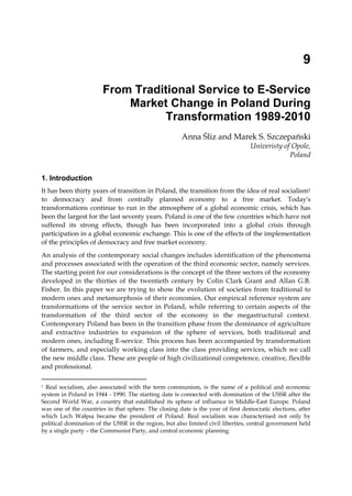9
From Traditional Service to E-Service
Market Change in Poland During
Transformation 1989-2010
Anna Śliz and Marek S. Szczepański
Univeristy of Opole,
Poland
1. Introduction
It has been thirty years of transition in Poland, the transition from the idea of real socialism1
to democracy and from centrally planned economy to a free market. Today's
transformations continue to run in the atmosphere of a global economic crisis, which has
been the largest for the last seventy years. Poland is one of the few countries which have not
suffered its strong effects, though has been incorporated into a global crisis through
participation in a global economic exchange. This is one of the effects of the implementation
of the principles of democracy and free market economy.
An analysis of the contemporary social changes includes identification of the phenomena
and processes associated with the operation of the third economic sector, namely services.
The starting point for our considerations is the concept of the three sectors of the economy
developed in the thirties of the twentieth century by Colin Clark Grant and Allan G.B.
Fisher. In this paper we are trying to show the evolution of societies from traditional to
modern ones and metamorphosis of their economies. Our empirical reference system are
transformations of the service sector in Poland, while referring to certain aspects of the
transformation of the third sector of the economy in the megastructural context.
Contemporary Poland has been in the transition phase from the dominance of agriculture
and extractive industries to expansion of the sphere of services, both traditional and
modern ones, including E-service. This process has been accompanied by transformation
of farmers, and especially working class into the class providing services, which we call
the new middle class. These are people of high civilizational competence, creative, flexible
and professional.
1 Real socialism, also associated with the term communism, is the name of a political and economic
system in Poland in 1944 - 1990. The starting date is connected with domination of the USSR after the
Second World War, a country that established its sphere of influence in Middle-East Europe. Poland
was one of the countries in that sphere. The closing date is the year of first democratic elections, after
which Lech Wałęsa became the president of Poland. Real socialism was characterised not only by
political domination of the USSR in the region, but also limited civil liberties, central government held
by a single party – the Communist Party, and central economic planning.
 