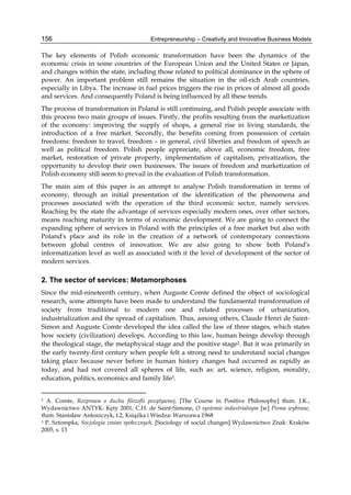 Entrepreneurship – Creativity and Innovative Business Models
156
The key elements of Polish economic transformation have been the dynamics of the
economic crisis in some countries of the European Union and the United States or Japan,
and changes within the state, including those related to political dominance in the sphere of
power. An important problem still remains the situation in the oil-rich Arab countries,
especially in Libya. The increase in fuel prices triggers the rise in prices of almost all goods
and services. And consequently Poland is being influenced by all these trends.
The process of transformation in Poland is still continuing, and Polish people associate with
this process two main groups of issues. Firstly, the profits resulting from the marketization
of the economy: improving the supply of shops, a general rise in living standards, the
introduction of a free market. Secondly, the benefits coming from possession of certain
freedoms: freedom to travel, freedom – in general, civil liberties and freedom of speech as
well as political freedom. Polish people appreciate, above all, economic freedom, free
market, restoration of private property, implementation of capitalism, privatization, the
opportunity to develop their own businesses. The issues of freedom and marketization of
Polish economy still seem to prevail in the evaluation of Polish transformation.
The main aim of this paper is an attempt to analyse Polish transformation in terms of
economy, through an initial presentation of the identification of the phenomena and
processes associated with the operation of the third economic sector, namely services.
Reaching by the state the advantage of services especially modern ones, over other sectors,
means reaching maturity in terms of economic development. We are going to connect the
expanding sphere of services in Poland with the principles of a free market but also with
Poland's place and its role in the creation of a network of contemporary connections
between global centres of innovation. We are also going to show both Poland's
informatization level as well as associated with it the level of development of the sector of
modern services.
2. The sector of services: Metamorphoses
Since the mid-nineteenth century, when Auguste Comte defined the object of sociological
research, some attempts have been made to understand the fundamental transformation of
society from traditional to modern one and related processes of urbanization,
industrialization and the spread of capitalism. Thus, among others, Claude Henri de Saint-
Simon and Auguste Comte developed the idea called the law of three stages, which states
how society (civilization) develops. According to this law, human beings develop through
the theological stage, the metaphysical stage and the positive stage2. But it was primarily in
the early twenty-first century when people felt a strong need to understand social changes
taking place because never before in human history changes had occurred as rapidly as
today, and had not covered all spheres of life, such as: art, science, religion, morality,
education, politics, economics and family life3.
2 A. Comte, Rozprawa o duchu filozofii pozytywnej, [The Course in Positive Philosophy] tłum. J.K.,
Wydawnictwo ANTYK: Kęty 2001; C.H. de Saint-Simone, O systemie industrialnym [w] Pisma wybrane,
tłum. Stanisław Antoszczyk, t.2, Książka i Wiedza: Warszawa 1968
3 P. Sztompka, Socjologia zmian społecznych. [Sociology of social changes] Wydawnictwo Znak: Kraków
2005, s. 13
 