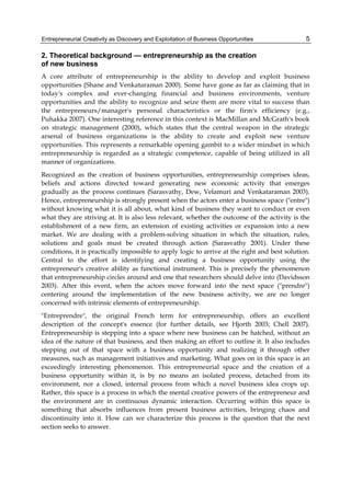 Entrepreneurial Creativity as Discovery and Exploitation of Business Opportunities 5
2. Theoretical background — entrepreneurship as the creation
of new business
A core attribute of entrepreneurship is the ability to develop and exploit business
opportunities (Shane and Venkataraman 2000). Some have gone as far as claiming that in
today's complex and ever-changing financial and business environments, venture
opportunities and the ability to recognize and seize them are more vital to success than
the entrepreneurs/manager's personal characteristics or the firm's efficiency (e.g.,
Puhakka 2007). One interesting reference in this context is MacMillan and McGrath's book
on strategic management (2000), which states that the central weapon in the strategic
arsenal of business organizations is the ability to create and exploit new venture
opportunities. This represents a remarkable opening gambit to a wider mindset in which
entrepreneurship is regarded as a strategic competence, capable of being utilized in all
manner of organizations.
Recognized as the creation of business opportunities, entrepreneurship comprises ideas,
beliefs and actions directed toward generating new economic activity that emerges
gradually as the process continues (Sarasvathy, Dew, Velamuri and Venkataraman 2003).
Hence, entrepreneurship is strongly present when the actors enter a business space ("entre")
without knowing what it is all about, what kind of business they want to conduct or even
what they are striving at. It is also less relevant, whether the outcome of the activity is the
establishment of a new firm, an extension of existing activities or expansion into a new
market. We are dealing with a problem-solving situation in which the situation, rules,
solutions and goals must be created through action (Sarasvathy 2001). Under these
conditions, it is practically impossible to apply logic to arrive at the right and best solution.
Central to the effort is identifying and creating a business opportunity using the
entrepreneur's creative ability as functional instrument. This is precisely the phenomenon
that entrepreneurship circles around and one that researchers should delve into (Davidsson
2003). After this event, when the actors move forward into the next space ("prendre")
centering around the implementation of the new business activity, we are no longer
concerned with intrinsic elements of entrepreneurship.
"Entreprendre", the original French term for entrepreneurship, offers an excellent
description of the concept's essence (for further details, see Hjorth 2003; Chell 2007).
Entrepreneurship is stepping into a space where new business can be hatched, without an
idea of the nature of that business, and then making an effort to outline it. It also includes
stepping out of that space with a business opportunity and realizing it through other
measures, such as management initiatives and marketing. What goes on in this space is an
exceedingly interesting phenomenon. This entrepreneurial space and the creation of a
business opportunity within it, is by no means an isolated process, detached from its
environment, nor a closed, internal process from which a novel business idea crops up.
Rather, this space is a process in which the mental creative powers of the entrepreneur and
the environment are in continuous dynamic interaction. Occurring within this space is
something that absorbs influences from present business activities, bringing chaos and
discontinuity into it. How can we characterize this process is the question that the next
section seeks to answer.
 