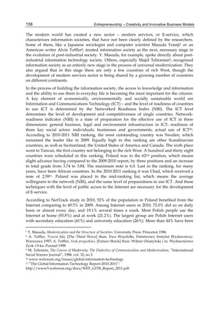Entrepreneurship – Creativity and Innovative Business Models
158
The modern world has created a new sector – modern services, or E-service, which
characterizes information societies, that have not been clearly defined by the researchers.
Some of them, like a Japanese sociologist and computer scientist Masuda Yoneji7 or an
American writer Alvin Toffler8, treated information society as the next, necessary stage in
the evolution of post-industrial society. Y. Masuda, for example, spoke directly about post-
industrial information technology society. Others, especially Majid Tehranian9, recognized
information society as an entirely new stage in the process of universal modernization. They
also argued that in this stage there are only a few countries of rich West, though the
development of modern services sector is being shared by a growing number of countries
on different continents.
In the process of building the information society, the access to knowledge and information
and the ability to use them in everyday life is becoming the most important for the citizens.
A key element of economically, environmentally and socially sustainable world are
Information and Communications Technology (ICT) – and the level of readiness of countries
to use ICT is determined by the Networked Readiness Index (NRI). The ICT level
determines the level of development and competitiveness of single countries. Network-
readiness indicator (NRI) is a state of preparation for the effective use of ICT in three
dimensions: general business, legal and environment infrastructure in ICT; readiness of
three key social actors: individuals, businesses and governments; actual use of ICT10.
According to 2010-2011 NRI ranking, the most outstanding country was Sweden, which
remained the leader like in 2009. Equally high in this ranking are other Scandinavian
countries, as well as Switzerland, the United States of America and Canada. The sixth place
went to Taiwan, the first country not belonging to the rich West. A hundred and thirty eight
countries were scheduled in this ranking. Poland was in the 62nd position, which means
slight advance having compared to the 2009-2010 report, by three positions and an increase
in total grade from 3.74 to 3.84. The maximum note is 6.0. Last in the ranking, for many
years, have been African countries. In the 2010-2011 ranking it was Chad, which received a
note of 2.5911. Poland was placed in the mid-ranking list, which means the average
willingness to the network (NRI), and the same level of preparedness to use ICT. And these
techniques with the level of public access to the Internet are necessary for the development
of E-service.
According to NetTrack study in 2010, 52% of the population in Poland benefited from the
Internet comparing to 49.5% in 2009. Among Internet users in 2010, 72.0% did so on daily
basis or almost every day, and 19.1% several times a week. Most Polish people use the
Internet at home (93.8%) and at work (21.2%). The largest group are Polish Internet users
with secondary education (41%) and university education (26%). More than 44% have been
7 Y. Masuda, Modernization and the Structure of Societies. University Press: Princeton 1986
8 A. Toffler, Trzecia fala, [The Third Wave] tłum. Ewa Woydyłło, Państwowy Instytut Wydawniczy:
Warszawa 1997; A. Toffler, Szok przyszłości, [Future Shock] tłum. Wiktor Osiatyński i in. Wydawnictwo
Zysk i S-ka: Poznań 1998
9 M. Tehranin, The Course of Modernity: The Dialectics of Communication and Modernization, “International
Social Science Journal”, 1988, vol. 32, no 2
10 www.weforum.org/issues/global-information-technology
11 “The Global Information Technology Report 2010-2011”:
http://www3.weforum.org/docs/WEF_GITR_Report_2011.pdf
 