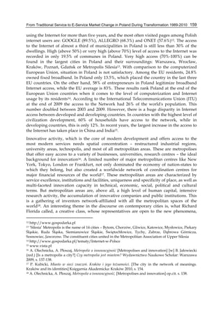 From Traditional Service to E-Service Market Change in Poland During Transformation 1989-2010 159
using the Internet for more than five years, and the most often visited pages among Polish
internet users are: GOOGLE (89.5%), ALLEGRO (68.3%) and ONET (57.6%)12. The access
to the Internet of almost a third of municipalities in Poland is still less than 30% of the
dwellings. High (above 50%) or very high (above 70%) level of access to the Internet was
recorded in only 19.5% of communes in Poland. Very high access (70%-100%) can be
found in the largest cities in Poland and their surroundings: Warszawa, Wrocław,
Kraków, Poznań, Gdańsk or Metropolis Silesia13. With comparison to the computerized
European Union, situation in Poland is not satisfactory. Among the EU residents, 24.8%
owned fixed broadband. In Poland only 13.5%, which placed the country in the last three
EU countries. On the other hand, 58% of entrepreneurs in Poland legitimize broadband
Internet access, while the EU average is 83%. These results rank Poland at the end of the
European Union countries when it comes to the level of computerization and Internet
usage by its residents14. According to the International Telecommunications Union (ITU)
at the end of 2009 the access to the Network had 26% of the world's population. This
number doubled between 2003 and 2009. However, there is a huge disparity in Internet
access between developed and developing countries. In countries with the highest level of
civilization development, 60% of households have access to the network, while in
developing countries, this is only 12%. In recent years, the largest increase in the access to
the Internet has taken place in China and India15.
Innovative activity, which is the core of modern development and offers access to the
most modern services needs spatial concentration – restructured industrial regions,
university areas, technopolis, and most of all metropolitan areas. These are metropolises
that offer easy access to a variety of businesses, universities, research centres – the ideal
background for innovation16. A limited number of major metropolitan centres like New
York, Tokyo, London or Frankfurt, not only dominated the economy of nation-states to
which they belong, but also created a worldwide network of coordination centres for
major financial resources of the world17. These metropolitan areas are characterized by
service excellence, institutions and facilities, uniqueness and specificity of place, as well as
multi-faceted innovation capacity in technical, economic, social, political and cultural
terms. But metropolitan areas are, above all, a high level of human capital, intensive
research activity, the accumulation of innovative companies and public institutions. This
is a gathering of inventors network-affiliated with all the metropolitan spaces of the
world18. An interesting theme in the discourse on contemporary cities is, what Richard
Florida called, a creative class, whose representatives are open to the new phenomena,
12 http://www.gospodarka.pl
13 ‘Silesia’ Metropolis is the name of 14 cities – Bytom, Chorzów, Gliwice, Katowice, Mysłowice, Piekary
Śląskie, Ruda Śląska, Siemianowice Śląskie, Świętochłowice, Tychy, Zabrze, Dąbrowa Górnicza,
Sosnowiec, Jaworzno. The constituent cities united in the Metropolitan Association of Upper Silesia
14 http://www.gospodarka.pl/tematy/Internet-w-Polsce
15 www.vista.pl
16 A. Olechnicka, A. Płoszaj, Metropolie a innowacyjność [Metropolises and innovation] [w] B. Jałowiecki
(red.) [Is a metropolis a city?] Czy metropolia jest miastem? Wydawnictwo Naukowe Scholar: Warszawa
2009, s. 137-138.
17 P. Kubicki, Miasto w sieci znaczeń. Kraków i jego tożsamości. [The city in the network of meanings.
Kraków and its identities] Księgarnia Akademicka: Kraków 2010, s. 154.
18 A. Olechnicka, A. Płoszaj, Metropolie a innowacyjność, [Metropolises and innovation] op.cit. s. 138.
 
