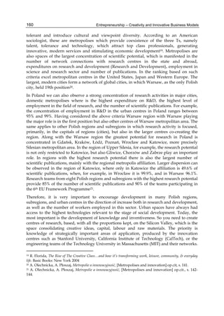 Entrepreneurship – Creativity and Innovative Business Models
160
tolerant and introduce cultural and viewpoint diversity. According to an American
sociologist, these are metropolises which provide coexistence of the three Ts, namely
talent, tolerance and technology, which attract top class professionals, generating
innovative, modern services and stimulating economic development19. Metropolises are
also spaces of the largest concentration of scientific potential, which is manifested in the
number of network connections with research centres in the state and abroad,
expenditures on research and development (Research and Development), employment in
science and research sector and number of publications. In the ranking based on such
criteria excel metropolitan centres in the United States, Japan and Western Europe. The
largest, modern cities form a network of global cities, in which Warsaw, as the only Polish
city, held 19th position20.
In Poland we can also observe a strong concentration of research activities in major cities,
domestic metropolises where is the highest expenditure on R&D, the highest level of
employment in the field of research, and the number of scientific publications. For example,
the concentration of employment in R&D in the urban centres in Poland ranges between
93% and 99%. Having considered the above criteria Warsaw region with Warsaw playing
the major role is in the first position but also other centres of Warsaw metropolitan area. The
same applies to other Polish regions and subregions in which research activity is focused,
primarily, in the capitals of regions (cities), but also in the larger centres co-creating the
region. Along with the Warsaw region the greatest potential for research in Poland is
concentrated in Gdańsk, Kraków, Łódź, Poznań, Wrocław and Katowice, more precisely
Silesian metropolitan area. In the region of Upper Silesia, for example, the research potential
is not only restricted to Katowice, but also Gliwice, Chorzów and Zabrze play an important
role. In regions with the highest research potential there is also the largest number of
scientific publications, mainly with the regional metropolis affiliation. Larger dispersion can
be observed in the region of Katowice, where only in Katowice the affiliation is 49.6% of
scientific publications, when, for example, in Wrocław it is 99.9%, and in Warsaw 96.1%.
Research teams from eight Polish regions and subregions with the highest research potential
provide 85% of the number of scientific publications and 90% of the teams participating in
the 6th EU Framework Programme21.
Therefore, it is very important to encourage development in many Polish regions,
subregions, and urban centres in the direction of increase both in research and development,
as well as the number of workers employed in this sector. Urban spaces have always had
access to the highest technologies relevant to the stage of social development. Today, the
most important is the development of knowledge and inventiveness. So you need to create
centres of research, based, with all the proportions kept, on the Silicon Valley, which is the
space consolidating creative ideas, capital, labour and raw materials. The priority is
knowledge of strategically important areas of application, produced by the innovation
centres such as Stanford University, California Institute of Technology (CalTech), or the
engineering teams of the Technology University in Massachusetts (MIT) and their networks.
19 R. Florida, The Rise of The Creative Class…and how it’s transforming work, leisure, community, & everyday
life. Basic Books: New York 2004
20 A. Olechnicka, A. Płoszaj, Metropolie a innowacyjność, [Metropolises and innovation] op.cit, s. 141.
21 A. Olechnicka, A. Płoszaj, Metropolie a innowacyjność, [Metropolises and innovation] op.cit., s. 142-
144.
 