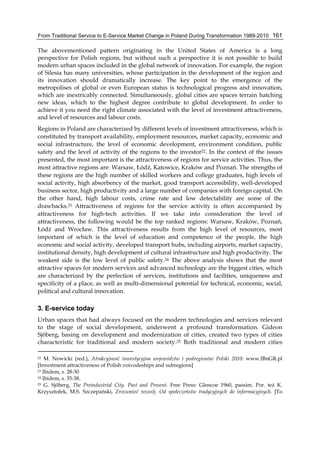 From Traditional Service to E-Service Market Change in Poland During Transformation 1989-2010 161
The abovementioned pattern originating in the United States of America is a long
perspective for Polish regions, but without such a perspective it is not possible to build
modern urban spaces included in the global network of innovation. For example, the region
of Silesia has many universities, whose participation in the development of the region and
its innovation should dramatically increase. The key point to the emergence of the
metropolises of global or even European status is technological progress and innovation,
which are inextricably connected. Simultaneously, global cities are spaces terrain hatching
new ideas, which to the highest degree contribute to global development. In order to
achieve it you need the right climate associated with the level of investment attractiveness,
and level of resources and labour costs.
Regions in Poland are characterized by different levels of investment attractiveness, which is
constituted by transport availability, employment resources, market capacity, economic and
social infrastructure, the level of economic development, environment condition, public
safety and the level of activity of the regions to the investor22. In the context of the issues
presented, the most important is the attractiveness of regions for service activities. Thus, the
most attractive regions are: Warsaw, Łódź, Katowice, Kraków and Poznań. The strengths of
these regions are the high number of skilled workers and college graduates, high levels of
social activity, high absorbency of the market, good transport accessibility, well-developed
business sector, high productivity and a large number of companies with foreign capital. On
the other hand, high labour costs, crime rate and low detectability are some of the
drawbacks.23 Attractiveness of regions for the service activity is often accompanied by
attractiveness for high-tech activities. If we take into consideration the level of
attractiveness, the following would be the top ranked regions: Warsaw, Kraków, Poznań,
Łódź and Wrocław. This attractiveness results from the high level of resources, most
important of which is the level of education and competence of the people, the high
economic and social activity, developed transport hubs, including airports, market capacity,
institutional density, high development of cultural infrastructure and high productivity. The
weakest side is the low level of public safety.24 The above analysis shows that the most
attractive spaces for modern services and advanced technology are the biggest cities, which
are characterized by the perfection of services, institutions and facilities, uniqueness and
specificity of a place, as well as multi-dimensional potential for technical, economic, social,
political and cultural innovation.
3. E-service today
Urban spaces that had always focused on the modern technologies and services relevant
to the stage of social development, underwent a profound transformation. Gideon
Sjöberg, basing on development and modernization of cities, created two types of cities
characteristic for traditional and modern society.25 Both traditional and modern cities
22 M. Nowicki (red.), Atrakcyjność inwestycyjna województw i podregionów Polski 2010: www.IBnGR.pl
[Investment attractiveness of Polish voivodeships and subregions]
23 Ibidem, s. 28-30
24 Ibidem, s. 35-38.
25 G. Sjőberg, The Preindustrial City. Past and Present. Free Press: Glencoe 1960, passim. Por. też K.
Krzysztofek, M.S. Szczepański, Zrozumieć rozwój. Od społeczeństw tradycyjnych do informacyjnych. [To
 