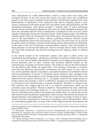 Entrepreneurship – Creativity and Innovative Business Models
162
were characterized by visible differentiation, which to some extent went along with
ecological division. In fact, this meant that classes and social strata and occupational
groups in the urban space occupied certain territories. All divisions resulted from social
differentiation of inhabitants of the traditional cities that by adopting almost a caste
system, comprised of elite status groups, the vast masses of the urban population and the
unclassified population. Each group occupied a separate piece of space performing
specific actions and taking the appropriate style and way of life (endogenous groups). We
must also remember that the level of urbanization in traditional society was low, which
changed substantially during the industrial period, which brought people with different
cultural capital within the boundaries of the urban space. This fostered focusing on one
area of the representatives of many cultures, generating distances between people
forming subsequent classes and social groups. Cities that were most often set up around
the great centres of industry, commerce and banking system differentiated its inhabitants
on the basis of the level of education, professionalism, property, style and standard of
living and place of arrival in the urban area. And it is not only about a classic division the
city versus the countryside, but division resulting from the religious, ethnic or national
diversity.
In the second decade of the twenty-first century some part of urban world was
transformed into metropolises – global cities, and there is a question whether they are still
cities or a new form of spatial concentration of people and accompanying infrastructure.
Several thousand years of cities’ existence had produced different models for the
urbanized area of Europe and North America. The model of cities of the Old Continent
was described by Max Weber. He argued that “a city creating a community of residents
must have the following characteristics: fortification, the main square, its own court of
law, at least partially separate, associations, and partial autonomy and authorities elected
with the participation of citizens.”26 Discussion about American cities emerged in the
minds, first of all, representatives of the Chicago School, including Robert Ezra Park who
believed that the modern American city “[…] is largely created by the simple process of
mother nature and develops so that it is difficult to recognize its institutional character.
[...] the plan of most American cities is a typical chessboard. The block is a distance unit.
This structure may suggest that the city is an artificial construction, which can be
accurately made and spread.” Moreover, Robert E. Park publishes the claim, which has
become a classic in the sociology of the city: “[…] it is a fact, however, that the roots of the
city lie in the habits and customs of the people who inhabit them. As a result, the city has
both moral (social) and physical organization, which includes characteristic interactions to
mutual formation and modification.”27 The city is organized by people in terms of space,
which in the past, surrounded by walls, now is becoming a space without borders. These
are contemporary global cities, or areas of the world's largest economic development and
understand progress. From traditional to information societies] Wydawnictwo Uniwersytetu Śląskiego:
Katowice 2005, s. 59-61.
26 B. Jałowiecki, Fragmentacja i prywatyzacja przestrzeni [Fragmentation and privatization] [w:] B.
Jałowiecki, W. Łukowski (red.) Gettoizacja polskiej przestrzeni miejskiej. [Ghettoization of Polish urban
area] Academica SWPS: Warszawa i Wydawnictwo Naukowe Scholar: Warszawa 2007, s. 11. (quotation
translated by the author)
27 K. Czekaj, Socjologia Szkoły Chicagowskiej i jej recepcja w Polsce. [Chicago School Sociology and its
reception in Poland] Wydawnictwo GWSH: Katowice 2007, s. 74. (quotation translated by the author)
 