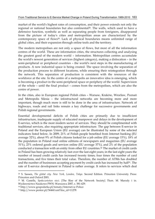 From Traditional Service to E-Service Market Change in Poland During Transformation 1989-2010 163
market of the world's highest rates of consumption, and their power extends not only the
regional or national boundaries but also continental28. The walls, which used to have a
defensive function, symbolic as well as separating people from foreigners, disappeared
from the picture of today's cities and metropolitan areas are characterized by the
contemporary space of flows29. Lack of physical boundaries means unlimited range of
global cities, and their expansion through online tools and the territory.
The modern metropolises are not only a space of flows, but most of all the information
centres of the world. These are information cities, the structures collecting and analysing
the greatest good of the modern world – information. Metropolitan centres accumulate
the world's newest generation of services (highest category), making a dislocation – in the
semi-peripheral or peripheral countries – the world's next steps in the manufacturing of
products. A new industrial space is being created. The space involving the separation of
the production process to different locations, while ensuring their reintegration through
the network. This separation of production is consistent with the resources of the
workforce at the site. In the centre of a metropolis an innovative idea is emerging, which
is becoming a product in the semi-peripheral space or periphery of the world. Supervision
of the whole – until the final product – comes from the metropolises, which are also the
centre of power.
In the cities, also in European regional Polish cities – Warsaw, Kraków, Wrocław, Poznań
and Metropolis Silesia – the infostructural networks are becoming more and more
important, though much more is still to be done in the area of infrastructure. Network of
highways, roads and rail links remain a key challenge for successive governments and
Polish regional governments.
Essential developmental deficits of Polish cities are primarily due to insufficient
infrastructure, inadequate supply of educated manpower and delays in the development of
E-service, which is the most modern sector of services. They should be complimented with
traditional services, also requiring appropriate infostructure. The gap between E-service in
Poland and the European Union (EU average) can be illustrated by some of the selected
indicators listed below. In 2009, 21% of Polish people benefited from Internet banking (EU
average 32%), about 9% of Polish citizens looked for a job online (EU average 15%), 18% of
the population in Poland read online editions of newspapers and magazines (EU average
31%), 23% ordered goods and services online (EU average 37%), and 2% of the population
conducted a transaction with an entity from other EU countries.30 The market of credit cards
in Poland has been growing relatively fast over the last eight years; in the last eight years the
number of issued credit cards has increased twenty times; four times the number of card
transactions, and five times their total value. Therefore, the number of ATMs has doubled
and the number of businesses accepting payment by credit cards has increased by half31. The
rate of E-service development in Poland is rather average. It refers to services which deal
28 S. Sassen, The global city. New York, London, Tokyo. Second Edition. Princeton University Press:
Princeton and Oxford 2001.
29 M. Castells, Społeczeństwo sieci. [The Rise of the Network Society] Tłum. M. Marody i in.
Wydawnictwo Naukowe PWN: Warszawa 2007, s. 381-429.
30 http://www.gospodarka.pl/tematy/Internet-w-Polsce
31 http://www.pentor.pl/56460.xml?doc_id=11278
 