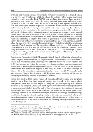 Entrepreneurship – Creativity and Innovative Business Models
164
primarily with banking services, including also non-cash transactions. In addition, E-service
is a service and IT software, which is related to software sales, service equipment,
computers repair, networks, LAN, WLAN, Internet, Web sites. Among these services E-
government also has an important role, namely electronic governance and management,
particularly at the local level. It can be defined as the way in which public administration
uses new technologies in order to provide citizens with tailored services and information,
and presenting them in a more practical, useful and easier to use way. In addition, E-
government is a representation of the traditional services provided by public authorities at
different levels in their electronic counterparts, which ensure their usage 24 hours a day, 7
days a week. Electronic government is the overall actions that use information technology
and telecommunications to create better and more efficient administration in a changing
world and ultimately to improve the quality of governance or even management of the
state.32 However, in the development of E-government there can be seen a certain inequality:
when the level of services aimed at business is relatively high, the availability for ordinary
citizens in Poland remains low. The percentage of basic public services fully available for
citizens online is 27% and 88% for entrepreneurs, while the percentage of Polish people
using E-administration is 18%, while the EU average is 30%. The percentage of Polish
companies benefiting from E-administration is accelerating (61%) and lessening the distance
to the EU average (71%).33
Despite some changes in the field of E-service in Poland, there is still a distinct distance from
other European countries in terms of computerization. The condition of public E-services in
Poland may not be satisfactory. Although 99.4% of Polish institutions use the Internet, and
89.7% have their own websites, the webpages provide access only to some information, and
it is difficult or even impossible to download certain forms and make electronic transfers.34
Nevertheless, the evidence of progress is the ability to make a tax return through the
Internet, fill in the census form, register at university or apply for a job. You can also make
any payments. Today, there is also a vivid discussion on the possibility of the Internet
voting in parliamentary elections or presidential elections.
Polish cities (metropolitan areas), because of civilizational backwardness and peripheral
location, for a long time had remained outside the network of the largest global
metropolitan areas. The situation began to change in 1989, but especially after Poland’s
accession to the European Union. As a result, a global network of major metropolitan areas
began to open to the Polish cities. The scale of flow of capital, services and people increased
substantially, and Polish airports are recording the second in the world (after China)
percentage increase in the number of passengers. The cities attract huge number of foreign
tourists and foreign investment is going mainly to the major urban centres.35 Along with
these changes goes a change in the cultural sphere, which is increasingly willing to accept
diversity understood as the notion of innovation and creativity which guarantee the value of
social development.
32 H. Krynicka, Rozwój E-usług publicznych w Polsce; [Development of public E-services in Poland]
http://www.bibliotekacyfrowa.pl/Content/34608/008.pdf
33 http://www.gospodarka.pl/tematy/Internet-w-Polsce
34 H. Krynicka, Rozwój E-usług publicznych w Polsce, [Development of public E-services in Poland] op.cit.
35 P. Kubicki, Miasto w sieci znaczeń, [The city in the network of meanings] op.cit., s. 156-157.
 