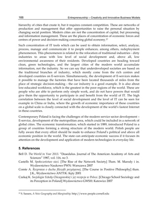 Entrepreneurship – Creativity and Innovative Business Models
166
hierarchy of cities that create it, but it requires constant competition. These are networks of
production and management that offer opportunities to raise the personal situation by
changing social position. Modern cities are not the concentration of capital, but processing
and information management. These are the places of concentration of economic forces and
centres of power and decision-making concerning global economy.37
Such concentration of IT tools which can be used to obtain information, select, analyze,
process, manage and communicate it to people enhances, among others, redeployment
phenomenon. This phenomenon is related to the relocation of traditional industries - dirty
industries to areas with low level of social development and, above all, low
environmental awareness of their residents. Developed countries are heading toward
clean, green technologies, and the largest cities of the modern world accumulate
information, not the industry. So we can say that underdeveloped societies are based on
the traditional branches of industry, which mostly come from the rich centres and
developed countries on E-services. Simultaneously, the development of E-services makes
it possible to manage the factories that have been located thousands of miles from the
place of strategic decision-making - the car industry is a good example. It is also about
low-educated workforce, which is the greatest in the poor regions of the world. These are
people who are able to perform only simple work, and do not have powers that would
give them the opportunity to participate in and benefit from the world of IT. The high
correlation between the level of social development and the level of IT can be seen for
example in China or India, where the growth of economic importance of these countries
on a global scale is closely connected with the development of the world’s fastest Internet
in these countries.
Contemporary Poland is facing the challenges of the modern service sector development –
E-service, development of the metropolitan area, which could be included in a network of
global cities. The economic transformation, which started in 1989, introduced Poland to a
group of countries forming a strong structure of the modern world. Polish people are
fully aware that every effort should be made to enhance Poland’s political and above all
economic position in the world. The state can anticipate economic success if it focuses its
attention on the development and application of modern technologies in everyday life.
5. References
Bell D. The World in Year 2013. “Deaedalus. Journal of The American Academy of Arts and
Sciences” 1987, vol. 116, no 3.
Castells M. Społeczeństwo sieci. [The Rise of the Network Society] Tłum. M. Marody i in.
Wydawnictwo Naukowe PWN: Warszawa 2007
Comte A. Rozprawa o duchu filozofii pozytywnej, [The Course in Positive Philosophy] tłum.
J.K., Wydawnictwo ANTYK: Kęty 2001
Czekaj K. Socjologia Szkoły Chicagowskiej i jej recepcja w Polsce. [Chicago School Sociology and
its Perception in Poland] Wydawnictwo GWSH: Katowice 2007
37 S. Sassen, A New Geography and Marginality: http://www.people.cornell.edu
 