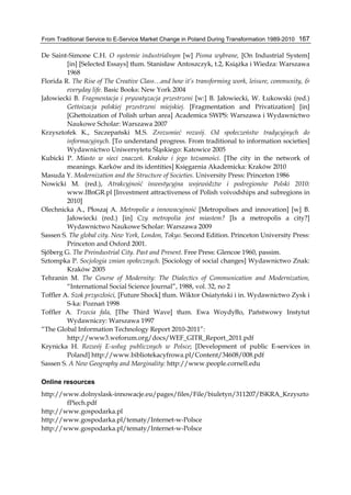 From Traditional Service to E-Service Market Change in Poland During Transformation 1989-2010 167
De Saint-Simone C.H. O systemie industrialnym [w] Pisma wybrane, [On Industrial System]
[in] [Selected Essays] tłum. Stanisław Antoszczyk, t.2, Książka i Wiedza: Warszawa
1968
Florida R. The Rise of The Creative Class…and how it’s transforming work, leisure, community, &
everyday life. Basic Books: New York 2004
Jałowiecki B. Fragmentacja i prywatyzacja przestrzeni [w:] B. Jałowiecki, W. Łukowski (red.)
Gettoizacja polskiej przestrzeni miejskiej. [Fragmentation and Privatization] [in]
[Ghettoization of Polish urban area] Academica SWPS: Warszawa i Wydawnictwo
Naukowe Scholar: Warszawa 2007
Krzysztofek K., Szczepański M.S. Zrozumieć rozwój. Od społeczeństw tradycyjnych do
informacyjnych. [To understand progress. From traditional to information societies]
Wydawnictwo Uniwersytetu Śląskiego: Katowice 2005
Kubicki P. Miasto w sieci znaczeń. Kraków i jego tożsamości. [The city in the network of
meanings. Karków and its identities] Księgarnia Akademicka: Kraków 2010
Masuda Y. Modernization and the Structure of Societies. University Press: Princeton 1986
Nowicki M. (red.), Atrakcyjność inwestycyjna województw i podregionów Polski 2010:
www.IBnGR.pl [Investment attractiveness of Polish voivodships and subregions in
2010]
Olechnicka A., Płoszaj A. Metropolie a innowacyjność [Metropolises and innovation] [w] B.
Jałowiecki (red.) [in] Czy metropolia jest miastem? [Is a metropolis a city?]
Wydawnictwo Naukowe Scholar: Warszawa 2009
Sassen S. The global city. New York, London, Tokyo. Second Edition. Princeton University Press:
Princeton and Oxford 2001.
Sjőberg G. The Preindustrial City. Past and Present. Free Press: Glencoe 1960, passim.
Sztompka P. Socjologia zmian społecznych. [Sociology of social changes] Wydawnictwo Znak:
Kraków 2005
Tehranin M. The Course of Modernity: The Dialectics of Communication and Modernization,
“International Social Science Journal”, 1988, vol. 32, no 2
Toffler A. Szok przyszłości, [Future Shock] tłum. Wiktor Osiatyński i in. Wydawnictwo Zysk i
S-ka: Poznań 1998
Toffler A. Trzecia fala, [The Third Wave] tłum. Ewa Woydyłło, Państwowy Instytut
Wydawniczy: Warszawa 1997
“The Global Information Technology Report 2010-2011”:
http://www3.weforum.org/docs/WEF_GITR_Report_2011.pdf
Krynicka H. Rozwój E-usług publicznych w Polsce; [Development of public E-services in
Poland] http://www.bibliotekacyfrowa.pl/Content/34608/008.pdf
Sassen S. A New Geography and Marginality: http://www.people.cornell.edu
Online resources
http://www.dolnyslask-innowacje.eu/pages/files/File/biuletyn/311207/ISKRA_Krzyszto
fPiech.pdf
http://www.gospodarka.pl
http://www.gospodarka.pl/tematy/Internet-w-Polsce
http://www.gospodarka.pl/tematy/Internet-w-Polsce
 