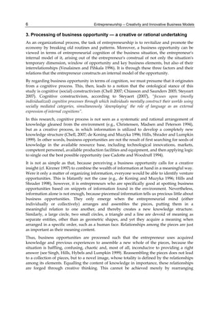 Entrepreneurship – Creativity and Innovative Business Models
6
3. Processing of business opportunity — a creative or rational undertaking
As an organizational process, the task of entrepreneurship is to revitalize and promote the
economy by breaking old routines and patterns. Moreover, a business opportunity can be
viewed in terms of entrepreneurial cognition of the business situation, the entrepreneur's
internal model of it, arising out of the entrepreneur's construal of not only the situation's
temporary dimension, window of opportunity and key business elements, but also of their
interrelationships (Vesalainen and Pihkala 1996). It is through these three factors and their
relations that the entrepreneur constructs an internal model of the opportunity.
By regarding business opportunity in terms of cognition, we must presume that it originates
from a cognitive process. This, then, leads to a notion that the ontological stance of this
study is cognitive (social) constructivism (Chell 2007; Chiasson and Saunders 2005; Steyeart
2007). Cognitive constructivism, according to Steyaert (2007), “focuses upon (mostly
individualized) cognitive processes through which individuals mentally construct their worlds using
socially mediated categories, simultaneously ‘downplaying’ the role of language as an external
expression of internal cognitions”.
In this research, cognitive process is not seen as a systematic and rational arrangement of
knowledge gleaned from the environment (e.g., Christensen, Madsen and Peterson 1994),
but as a creative process, in which information is utilized to develop a completely new
knowledge structure (Chell, 2007; de Koning and Muzyka 1996; Hills, Shrader and Lumpkin
1999). In other words, business opportunities are not the result of first searching for seeds of
knowledge in the available resource base, including technological innovations, markets,
competent personnel, available production facilities and equipment, and then applying logic
to single out the best possible opportunity (see Cadotte and Woodruff 1994).
It is not as simple as that, because perceiving a business opportunity calls for a creative
insight (cf. Kirzner 1997) to combine the wealth of information at hand in a meaningful way.
Were it only a matter of organizing information, everyone would be able to identify venture
opportunities. This is blatantly not the case (e.g., de Koning and Muzyka 1996; Hills and
Shrader 1998), however, it is entrepreneurs who are specifically good at spotting business
opportunities based on snippets of information found in the environment. Nevertheless,
information alone is not enough, because piecemeal information tells us precious little about
business opportunities. They only emerge when the entrepreneurial mind (either
individually or collectively) arranges and assembles the pieces, putting them in a
meaningful relation to one another, and thereby creates a new knowledge structure.
Similarly, a large circle, two small circles, a triangle and a line are devoid of meaning as
separate entities, other than as geometric shapes, and yet they acquire a meaning when
arranged in a specific order, such as a human face. Relationships among the pieces are just
as important as their meaning content.
Thus, business opportunities are processed such that the entrepreneur uses acquired
knowledge and previous experiences to assemble a new whole of the pieces, because the
situation is baffling, confusing, chaotic and, most of all, inconducive to providing a right
answer (see Singh, Hills, Hybels and Lumpkin 1999). Reassembling the pieces does not lead
to a collection of pieces, but to a novel image, whose totality is defined by the relationships
among its elements. Equalling the content of knowledge in importance, these relationships
are forged through creative thinking. This cannot be achieved merely by rearranging
 