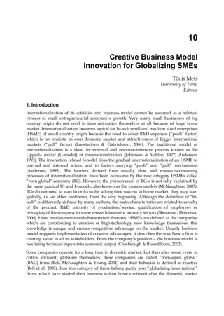 10
Creative Business Model
Innovation for Globalizing SMEs
Tõnis Mets
University of Tartu
Estonia
1. Introduction
Internationalization of its activities and business model cannot be assumed as a habitual
process in small entrepreneurial company’s growth. Very many small businesses of big
country origin do not need to internationalize themselves at all because of huge home
market. Internationalization becomes topical for hi-tech small and medium sized enterprises
(HSME) of small country origin because the need to cover R&D expenses (“push” factor)
which is not realistic in own domestic market and attractiveness of bigger international
markets (“pull” factor) (Luostarinen & Gabrielsson, 2004). The traditional model of
internationalization is a slow, incremental and resource-intensive process known as the
Uppsala model (U-model) of internationalization (Johanson & Vahlne, 1977; Andersen,
1993). The innovation related I-model links the gradual internationalization of an HSME to
internal and external actors, and to factors carrying “push” and “pull” mechanisms
(Andersen, 1993). The barriers derived from usually slow and resource-consuming
processes of internationalization have been overcome by the new category HSMEs called
“born global” company (BG). However, the phenomenon of BG-s is not fully explained by
the more gradual U- and I-models, also known as the process models (McNaughton, 2003).
BGs do not need to start in or focus for a long time success in home market; they may start
globally, i.e. on other continents, from the very beginning. Although the definition of “hi-
tech” is differently defined by many authors, the main characteristics are related to novelty
of the product, R&D intensity of production/service, qualification of employees or
belonging of the company to some research intensive industry sectors (Shearmur, Doloreux,
2000). Here, besides mentioned characteristic features, HSMEs are defined as the companies
which are contributing to creation of high-technology new knowledge themselves, this
knowledge is unique and creates competitive advantage on the market. Usually business
model supports implementation of concrete advantages; it describes the way how a firm is
creating value to all its stakeholders. From the company’s position – the business model is
mediating technical inputs into economic output (Chesbrough & Rosenbloom, 2002).
Some companies operate for a long time in domestic market, but then after some event (a
critical incident) globalize themselves; these companies are called “born-again global”
(BAG) firms (Bell, McNaughton & Young, 2001) and their behavior is defined as reactive
(Bell et al, 2003). Into this category of firms belong partly also “globalizing international”
firms, which have started their business within home continent after the domestic market
 