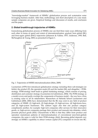 Creative Business Model Innovation for Globalizing SMEs 171
“knowledge-market” framework of HSMEs’ globalization process and systematize some
leveraging business models. After that, methodology and short description of a case study
sample companies are given. Empirical findings and discussion of results, and conclusion
end the paper.
2. Global breakthrough trajectories of HSMEs
Generalizing globalization process of HSMEs one can find three main ways differing from
each other in terms of speed and extent of internationalization: gradual, born global (BG)
and born-again global (BAG) trajectories (Johanson & Vahlne, 1977; Andersen, 1993; Bell,
McNaughton & Young, 2001) as presented in Figure 1.
Environment’
Product’
Market’
Operation’
HSME:
Entrepreneur’
& Team’
Environment
Product
Market
Operation
HSME:
Entrepreneur
& Team
Born global
Born-again global
Gradual
Market
extent
Local
Global
Time
Fig. 1. Trajectories of HSME internationalization (Mets, 2009)
Luostarinen (1979) first introduced globalization strategy including three sub-strategies (or
fields): the product (P), the operation mode (O) and the market (M), and altogether – POM-
strategy. POM-strategy itself leads to global marketing strategy, which consists of pricing,
distribution and customer strategy (Luostarinen & Gabrielsson, 2004). The POM-strategy as
a model covers and partly overlaps the components of business model – the way how a firm
is creating value to all its stakeholders. Researchers of Helsinki School Luostarinen and
Gabrielsson (2004, 2006) have demonstrated that the BG may exist in any field of product
categories of HSME: (1) high-tech, (2) high-design, (3) high-services, (4) high-know-how,
and (5) high-system businesses. The authors argue also that one product category
compliments another, for example: high tech companies offer services for their innovative
goods, or, high-service companies package their product and manuals into diskettes, which
presents physical goods (ibid). Characteristic to BGs is that they differ from product and
operation mainstream patterns of internationalization of conventional (non-born-global)
companies; the same is valid for their POM-strategy (ibid). Becoming global depends very
strongly on HSME’s capability to attract venture capital (VC) companies to invest into BG.
 