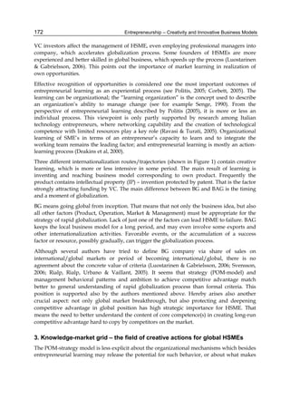 Entrepreneurship – Creativity and Innovative Business Models
172
VC investors affect the management of HSME, even employing professional managers into
company, which accelerates globalization process. Some founders of HSMEs are more
experienced and better skilled in global business, which speeds up the process (Luostarinen
& Gabrielsson, 2006). This points out the importance of market learning in realization of
own opportunities.
Effective recognition of opportunities is considered one the most important outcomes of
entrepreneurial learning as an experiential process (see Politis, 2005; Corbett, 2005). The
learning can be organizational; the “learning organization” is the concept used to describe
an organization’s ability to manage change (see for example Senge, 1990). From the
perspective of entrepreneurial learning described by Politis (2005), it is more or less an
individual process. This viewpoint is only partly supported by research among Italian
technology entrepreneurs, where networking capability and the creation of technological
competence with limited resources play a key role (Ravasi & Turati, 2005). Organizational
learning of SME’s in terms of an entrepreneur’s capacity to learn and to integrate the
working team remains the leading factor; and entrepreneurial learning is mostly an action-
learning process (Deakins et al, 2000).
Three different internationalization routes/trajectories (shown in Figure 1) contain creative
learning, which is more or less intensive in some period. The main result of learning is
inventing and reaching business model corresponding to own product. Frequently the
product contains intellectual property (IP) – invention protected by patent. That is the factor
strongly attracting funding by VC. The main difference between BG and BAG is the timing
and a moment of globalization.
BG means going global from inception. That means that not only the business idea, but also
all other factors (Product, Operation, Market & Management) must be appropriate for the
strategy of rapid globalization. Lack of just one of the factors can lead HSME to failure. BAG
keeps the local business model for a long period, and may even involve some exports and
other internationalization activities. Favorable events, or the accumulation of a success
factor or resource, possibly gradually, can trigger the globalization process.
Although several authors have tried to define BG company via share of sales on
international/global markets or period of becoming international/global, there is no
agreement about the concrete value of criteria (Luostarinen & Gabrielsson, 2006; Svensson,
2006; Rialp, Rialp, Urbano & Vaillant, 2005). It seems that strategy (POM-model) and
management behavioral patterns and ambition to achieve competitive advantage match
better to general understanding of rapid globalization process than formal criteria. This
position is supported also by the authors mentioned above. Hereby arises also another
crucial aspect: not only global market breakthrough, but also protecting and deepening
competitive advantage in global position has high strategic importance for HSME. That
means the need to better understand the content of core competence(s) in creating long-run
competitive advantage hard to copy by competitors on the market.
3. Knowledge-market grid – the field of creative actions for global HSMEs
The POM-strategy model is less explicit about the organizational mechanisms which besides
entrepreneurial learning may release the potential for such behavior, or about what makes
 