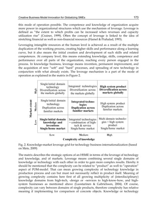 Creative Business Model Innovation for Globalizing SMEs 173
this mode of operation possible. The competence and knowledge of organization acquire
more power in organizational structures which use the mechanism of leverage. Leverage is
defined as “the extent to which profits can be increased when revenues and capacity
utilization rise” (Crainer, 1999). Often the concept of leverage is linked to the idea of
stretching financial as well as non-financial resources (Hamel & Prahalad, 1993).
Leveraging intangible resources at the human level is achieved as a result of the multiple
duplication of the working process, creating higher skills and performance along a learning
curve, but it also means the initial creation and development of such skills and related
competences. At company level, this means extending knowledge, skills, competence and
performance over all parts of the organization, reaching every person engaged in the
process. In knowledge business, leverage means invention, permanent improvement, and
the acquisition of new “soft” and “hard” processes, and spreading of new technology in
conjunction with what already exists. The leverage mechanism is a part of the mode of
operation as explained in the matrix in Figure 2.
Complexity of knowledge
High
Low
Market
extent
Low High
Single/initial domain
knowledge and
inventions
Single/home market
Integrated technologies
= combination of high-
tech & service
Single/home market
Single/initial domain
technology
Duplication across
familier markets
High system product
Diversification across
markets globally
Medium
Medium
Integrated techno-
logies
Duplication across
familier markets
Multi domain technolo-
gies = high system
product
Single/home market
Single/initial domain
technology
Diversification across
the markets globally
High system product
Duplication across
familier markets
Integrated technologies
Diversification across
the markets globally
Fig. 2. Knowledge-market leverage grid for technology business internationalization (based
on Mets, 2009)
The matrix describes the strategic options of an HSME in terms of the leverage of technology
and knowledge, and of markets. Leverage means combining several single domains of
knowledge or technology with each other in order to gain more complex results. Hereby it
should be mentioned that the complexity can be related to “product” as well to “operation”
aspect of POM-model. That can mean growing complexity of technology knowledge in
production process and can but must not necessarily reflect in product itself. Meaning of
growing complexity contains here first of all growing multiplicity of (interdisciplinary)
knowledge domains from high-tech, -design or –services to high-know-how, and high-
system businesses as mentioned above (Luostarinen & Gabrielsson, 2004). Of course,
complexity can vary between domains of single products, therefore complexity has relative
meaning if implementing for comparison of concrete objects. Knowledge or technology
 