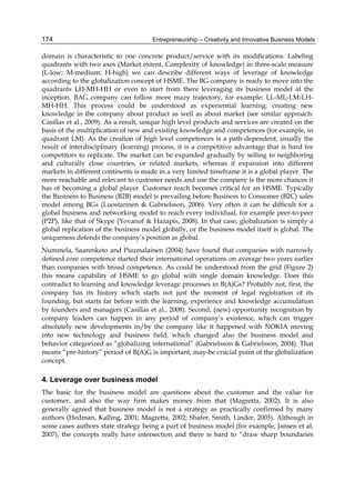 Entrepreneurship – Creativity and Innovative Business Models
174
domain is characteristic to one concrete product/service with its modifications. Labeling
quadrants with two axes (Market extent, Complexity of knowledge) in three-scale measure
(L-low; M-medium; H-high) we can describe different ways of leverage of knowledge
according to the globalization concept of HSME. The BG company is ready to move into the
quadrants LH-MH-HH or even to start from there leveraging its business model at the
inception. BAG company can follow more mazy trajectory, for example: LL-ML-LM-LH-
MH-HH. This process could be understood as experiential learning, creating new
knowledge in the company about product as well as about market (see similar approach:
Casillas et al., 2009). As a result, unique high level products and services are created on the
basis of the multiplication of new and existing knowledge and competences (for example, in
quadrant LM). As the creation of high level competences is a path-dependent, usually the
result of interdisciplinary (learning) process, it is a competitive advantage that is hard for
competitors to replicate. The market can be expanded gradually by selling to neighboring
and culturally close countries, or related markets, whereas if expansion into different
markets in different continents is made in a very limited timeframe it is a global player. The
more reachable and relevant to customer needs and use the company is the more chances it
has of becoming a global player. Customer reach becomes critical for an HSME. Typically
the Business to Business (B2B) model is prevailing before Business to Consumer (B2C) sales
model among BGs (Luostarinen & Gabrielsson, 2006). Very often it can be difficult for a
global business and networking model to reach every individual, for example peer-to-peer
(P2P), like that of Skype (Yovanof & Hazapis, 2008). In that case, globalization is simply a
global replication of the business model globally, or the business model itself is global. The
uniqueness defends the company’s position as global.
Nummela, Saarenketo and Puumalainen (2004) have found that companies with narrowly
defined core competence started their international operations on average two years earlier
than companies with broad competence. As could be understood from the grid (Figure 2)
this means capability of HSME to go global with single domain knowledge. Does this
contradict to learning and knowledge leverage processes in B(A)Gs? Probably not, first, the
company has its history which starts not just the moment of legal registration of its
founding, but starts far before with the learning, experience and knowledge accumulation
by founders and managers (Casillas et al., 2008). Second, (new) opportunity recognition by
company leaders can happen in any period of company’s existence, which can trigger
absolutely new developments in/by the company like it happened with NOKIA moving
into new technology and business field, which changed also the business model and
behavior categorized as “globalizing international” (Gabrielsson & Gabrielsson, 2004). That
means “pre-history” period of B(A)G is important, may-be crucial point of the globalization
concept.
4. Leverage over business model
The basic for the business model are questions about the customer and the value for
customer, and also the way firm makes money from that (Magretta, 2002). It is also
generally agreed that business model is not a strategy as practically confirmed by many
authors (Hedman, Kalling, 2001; Magretta, 2002; Shafer, Smith, Linder, 2005). Although in
some cases authors state strategy being a part of business model (for example, Jansen et al,
2007), the concepts really have intersection and there is hard to “draw sharp boundaries
 