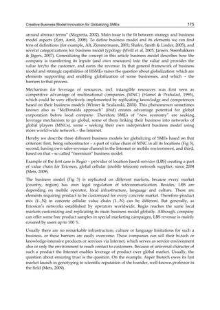 Creative Business Model Innovation for Globalizing SMEs 175
around abstract terms” (Magretta, 2002). Main issue is the fit between strategy and business
model aspects (Zott, Amit, 2008). To define business model and its elements we can find
tens of definitions (for example, Alt, Zimmermann, 2001; Shafer, Smith & Linder, 2005), and
several categorizations for business model typology (Weill et al, 2005; Jansen, Steenbakkers
& Jägers, 2007). Generalizing the concept in this article business model describes how the
company is transferring its inputs (and own resources) into the value and provides the
value for/to the customer, and earns the revenue. In that general framework of business
model and strategic capabilities of HSMEs raises the question about globalization: which are
elements supporting and enabling globalization of some businesses, and which – the
barriers to that process.
Mechanism for leverage of resources, incl. intangible resources was first seen as
competitive advantage of multinational companies (MNC) (Hamel & Prahalad, 1993),
which could be very effectively implemented by replicating knowledge and competences
based on their business models (Winter & Szulanski, 2001). This phenomenon sometimes
known also as “McDonalds approach” (ibid) creates advantage potential for global
corporation before local company. Therefore SMEs of “new economy” are seeking
leverage mechanism to go global, some of them linking their business into networks of
global players (MNCs), some – seeking their own independent business model using
more world-wide network – the Internet.
Hereby we describe three different business models for globalizing of SMEs based on that
criterion: first, being subcontractor – a part of value chain of MNC in all its locations (Fig 3),
second, having own sales-revenue channel in the Internet or mobile environment, and third,
based on that – so called “freemium” business model.
Example of the first case is Regio – provider of location based services (LBS) creating a part
of value chain for Ericsson, global cellular (mobile telecom) network supplier, since 2004
(Mets, 2009).
The business model (Fig 3) is replicated on different markets, because every market
(country, region) has own legal regulation of telecommunication. Besides, LBS are
depending on mobile operator, local infrastructure, language and culture. These are
elements requiring product to be customized for every concrete market. Therefore product
mix (1...N) in concrete cellular value chain (1...N) can be different. But generally, as
Ericsson’s networks established by operators worldwide, Regio reaches the same local
markets customizing and replicating its main business model globally. Although, company
can offer some free product samples in special marketing campaigns, LBS revenue is mainly
covered by users up to 100 %.
Usually there are no remarkable infrastructure, culture or language limitations for such a
business, or these barriers are easily overcome. These companies can sell their hi-tech or
knowledge-intensive products or services via Internet, which serves as service environment
also or only the environment to reach contact to customers. Because of universal character of
such a product the Internet enables leverage of product over global market. Usually, the
question about ensuring trust is the question. On the example, Asper Biotech owes its fast
market launch in genotyping to scientific reputation of the founder, well-known professor in
the field (Mets, 2009).
 