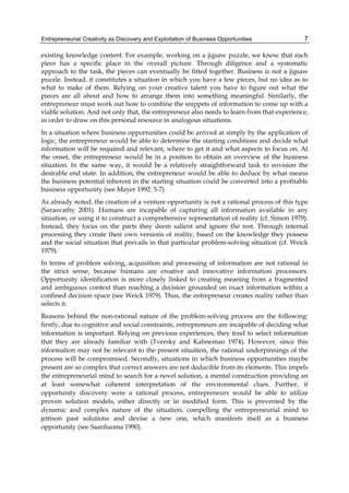 Entrepreneurial Creativity as Discovery and Exploitation of Business Opportunities 7
existing knowledge content. For example, working on a jigsaw puzzle, we know that each
piece has a specific place in the overall picture. Through diligence and a systematic
approach to the task, the pieces can eventually be fitted together. Business is not a jigsaw
puzzle. Instead, it constitutes a situation in which you have a few pieces, but no idea as to
what to make of them. Relying on your creative talent you have to figure out what the
pieces are all about and how to arrange them into something meaningful. Similarly, the
entrepreneur must work out how to combine the snippets of information to come up with a
viable solution. And not only that, the entrepreneur also needs to learn from that experience,
in order to draw on this personal resource in analogous situations.
In a situation where business opportunities could be arrived at simply by the application of
logic, the entrepreneur would be able to determine the starting conditions and decide what
information will be required and relevant, where to get it and what aspects to focus on. At
the onset, the entrepreneur would be in a position to obtain an overview of the business
situation. In the same way, it would be a relatively straightforward task to envision the
desirable end state. In addition, the entrepreneur would be able to deduce by what means
the business potential inherent in the starting situation could be converted into a profitable
business opportunity (see Mayer 1992: 5-7)
As already noted, the creation of a venture opportunity is not a rational process of this type
(Sarasvathy 2001). Humans are incapable of capturing all information available in any
situation, or using it to construct a comprehensive representation of reality (cf. Simon 1979).
Instead, they focus on the parts they deem salient and ignore the rest. Through internal
processing they create their own versions of reality, based on the knowledge they possess
and the social situation that prevails in that particular problem-solving situation (cf. Weick
1979).
In terms of problem solving, acquisition and processing of information are not rational in
the strict sense, because humans are creative and innovative information processors.
Opportunity identification is more closely linked to creating meaning from a fragmented
and ambiguous context than reaching a decision grounded on exact information within a
confined decision space (see Weick 1979). Thus, the entrepreneur creates reality rather than
selects it.
Reasons behind the non-rational nature of the problem-solving process are the following:
firstly, due to cognitive and social constraints, entrepreneurs are incapable of deciding what
information is important. Relying on previous experiences, they tend to select information
that they are already familiar with (Tversky and Kahneman 1974). However, since this
information may not be relevant to the present situation, the rational underpinnings of the
process will be compromised. Secondly, situations in which business opportunities maybe
present are so complex that correct answers are not deducible from its elements. This impels
the entrepreneurial mind to search for a novel solution, a mental construction providing an
at least somewhat coherent interpretation of the environmental clues. Further, if
opportunity discovery were a rational process, entrepreneurs would be able to utilize
proven solution models, either directly or in modified form. This is prevented by the
dynamic and complex nature of the situation, compelling the entrepreneurial mind to
jettison past solutions and devise a new one, which manifests itself as a business
opportunity (see Saariluoma 1990).
 