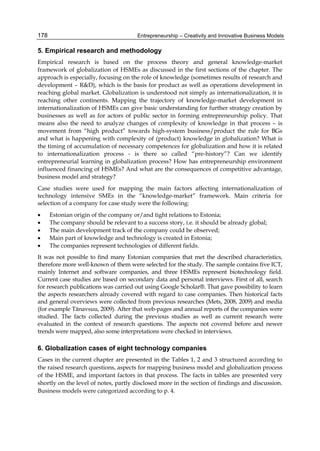 Entrepreneurship – Creativity and Innovative Business Models
178
5. Empirical research and methodology
Empirical research is based on the process theory and general knowledge-market
framework of globalization of HSMEs as discussed in the first sections of the chapter. The
approach is especially, focusing on the role of knowledge (sometimes results of research and
development – R&D), which is the basis for product as well as operations development in
reaching global market. Globalization is understood not simply as internationalization, it is
reaching other continents. Mapping the trajectory of knowledge-market development in
internationalization of HSMEs can give basic understanding for further strategy creation by
businesses as well as for actors of public sector in forming entrepreneurship policy. That
means also the need to analyze changes of complexity of knowledge in that process – is
movement from “high product” towards high-system business/product the rule for BGs
and what is happening with complexity of (product) knowledge in globalization? What is
the timing of accumulation of necessary competences for globalization and how it is related
to internationalization process - is there so called “pre-history”? Can we identify
entrepreneurial learning in globalization process? How has entrepreneurship environment
influenced financing of HSMEs? And what are the consequences of competitive advantage,
business model and strategy?
Case studies were used for mapping the main factors affecting internationalization of
technology intensive SMEs in the “knowledge-market” framework. Main criteria for
selection of a company for case study were the following:
 Estonian origin of the company or/and tight relations to Estonia;
 The company should be relevant to a success story, i.e. it should be already global;
 The main development track of the company could be observed;
 Main part of knowledge and technology is created in Estonia;
 The companies represent technologies of different fields.
It was not possible to find many Estonian companies that met the described characteristics,
therefore more well-known of them were selected for the study. The sample contains five ICT,
mainly Internet and software companies, and three HSMEs represent biotechnology field.
Current case studies are based on secondary data and personal interviews. First of all, search
for research publications was carried out using Google Scholar®. That gave possibility to learn
the aspects researchers already covered with regard to case companies. Then historical facts
and general overviews were collected from previous researches (Mets, 2008, 2009) and media
(for example Tänavsuu, 2009). After that web-pages and annual reports of the companies were
studied. The facts collected during the previous studies as well as current research were
evaluated in the context of research questions. The aspects not covered before and newer
trends were mapped, also some interpretations were checked in interviews.
6. Globalization cases of eight technology companies
Cases in the current chapter are presented in the Tables 1, 2 and 3 structured according to
the raised research questions, aspects for mapping business model and globalization process
of the HSME, and important factors in that process. The facts in tables are presented very
shortly on the level of notes, partly disclosed more in the section of findings and discussion.
Business models were categorized according to p. 4.
 