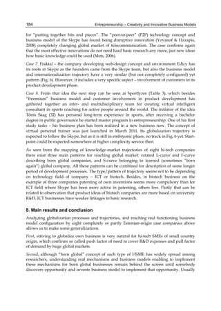 Entrepreneurship – Creativity and Innovative Business Models
184
for “putting together bits and pieces”. The “peer-to-peer” (P2P) technology concept and
business model of the Skype has found being disruptive innovation (Yovanof & Hazapis,
2008) completely changing global market of telecommunication. The case confirms again
that the most effective innovations do not need hard basic research any more, just new ideas
how basic knowledge could be used (Mets, 2006).
Case 7. Fraktal – the company developing web-design concept and environment Edicy has
its roots in Skype as the founders came from the Skype team, but also the business model
and internationalization trajectory have a very similar (but not completely configured) yet
pattern (Fig. 6). However, it includes a very specific aspect – involvement of customers in its
product development phase.
Case 8. From that idea the next step can be seen at Sportlyzer (Table 3), which besides
“freemium” business model and customer involvement in product development has
gathered together an inter- and multidisciplinary team for creating virtual intelligent
consultant in sports coaching for active people around the world. The initiator of the idea
Tõnis Saag (32) has personal long-term experience in sports, after receiving a bachelor
degree in public governance he started master program in entrepreneurship. One of his first
study tasks – his business plan has been realized in a new business now. The concept of
virtual personal trainer was just launched in March 2011. Its globalization trajectory is
expected to follow the Skype, but as it is still in embryonic phase, no track in Fig. 6 yet. Start-
point could be expected somewhere at higher complexity service then.
As seen from the mapping of knowledge-market trajectories of eight hi-tech companies
there exist three main patterns for reaching global market: rotated L-curve and Γ-curve
describing born global companies, and S-curve belonging to learned (sometimes “born
again”) global company. All these patterns can be combined for description of some longer
period of development processes. The type/pattern of trajectory seems not to be depending
on technology field of company – ICT or biotech. Besides, in biotech business on the
example of three companies patenting of own inventions seems more compulsory than for
ICT field where Skype has been more active in patenting, others less. Partly that can be
related to observation that product ideas of biotech companies are more based on university
R&D, ICT businesses have weaker linkages to basic research.
8. Main results and conclusion
Analyzing globalization processes and trajectories, and reaching real functioning business
model configuration by eight completely or partly Estonian-origin case companies above
allows us to make some generalizations.
First, striving to globalize own business is very natural for hi-tech SMEs of small country
origin, which confirms so called push factor of need to cover R&D expenses and pull factor
of demand by huge global markets.
Second, although “born global” concept of such type of HSME has widely spread among
researchers, understanding real mechanisms and business models enabling to implement
these mechanisms for born global businesses remain behind the screen until somebody
discovers opportunity and invents business model to implement that opportunity. Usually
 