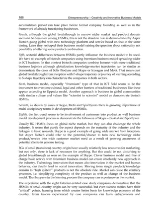 Entrepreneurship – Creativity and Innovative Business Models
186
accumulation period can take place before formal company founding as well as in the
framework of already functioning businesses.
Fourth, although the global breakthrough in narrow niche market and product domain
seems to be dominant among HSMEs, this is not the absolute rule as demonstrated by Asper
Biotech going global with new technology platform and service based on that in the same
timing. Later they reshaped their business model raising the question about rationality not
possibility of offering some product combination.
Fifth, sectorial differences between HSMEs partly influence the business model to be used.
We have no example of biotech companies using freemium business model spreading wider
in ICT business. In that context biotech companies combine Internet with more traditional
business logistics although globalization knowledge-market trajectories can be similar as
demonstrate the cases of Solis Biodyne and Skype or Icosagen and Mobi. That means just
global breakthrough from inception with Г-shape trajectory or journey of learning according
to S-shape trajectory can characterize the companies in both sectors.
Sixth, business model, especially “freemium” type of that in ICT field seems to be the
instrument to overcome cultural, legal and other barriers of traditional businesses like these
appear according to Uppsala model. Another approach is business in global communities
with similar culture and values like “scientist to scientist” model as demonstrate biotech
HSMEs.
Seventh, as shown by cases of Regio, Mobi and Sportlyzers there is growing importance of
multi-disciplinary teams in development of HSMEs.
Eighth, the last trend seems to be involvement of customers into product as well business
model development process as demonstrate the followers of Skype – Fraktal and Sportlyzer.
Usually BG HSMEs focus on global niche market, but they can also challenge the whole
industry. It seems that partly the aspect depends on the maturity of the industry and the
linkages to basic research. Skype is a good example of going wide market from inception.
But Asper Biotech could refer to the potential/chance to turn new technology niche
product/service into wide customer market need as a result of growing awareness of
potential clients in genome testing.
BGs of small (transition) country origin have usually relatively low resources for marketing,
but not only, there is lack of resources for anything. But this could be not disturbing to
global breakthrough as seen on the example of Skype. Clever business model and free of
charge basic service with freemium business model can create absolutely new approach in
the industry. Technology innovation that means also innovation in the market and human
behavior, can finally lead to social innovation. Moving from single product/knowledge
domain to “high system” products is not the absolute rule. Market can cause the contrary
processes, i.e. simplifying complexity of the product as well as change of the business
model. That happens in the learning process the company can experience on the market.
The experience with the eight Estonian-related case study companies demonstrate that the
HSMEs of small country origin can be very successful, but even success stories have their
“critical” points, learning from which creates better basis for knowledge economy of the
country. From lessons experienced by case companies can learn entrepreneurs and
 