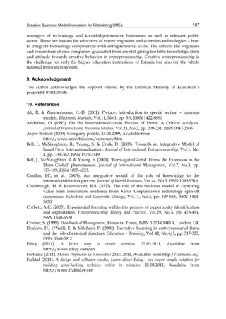 Creative Business Model Innovation for Globalizing SMEs 187
managers of technology and knowledge-intensive businesses as well as relevant public
sector. These are lessons for educators of future engineers and scientists-technologists – how
to integrate technology competences with entrepreneurial skills. The schools the engineers
and researchers of case companies graduated from are still giving too little knowledge, skills
and attitude towards creative behavior in entrepreneurship. Creative entrepreneurship is
the challenge not only for higher education institutions of Estonia but also for the whole
national innovation system.
9. Acknowledgment
The author acknowledges the support offered by the Estonian Ministry of Education’s
project SF 0180037s08.
10. References
Alt, R. & Zimmermann, H.-D. (2001). Preface: Introduction to special section – business
models. Electronic Markets, Vol.11, No.1, pp. 3-9, ISSN 1422-8890
Andersen, O. (1993). On the Internationalization Process of Firms: A Critical Analysis.
Journal of International Business Studies, Vol.24, No.2, pp. 209-231, ISSN 0047-2506
Asper Biotech (2009). Company profile, 24.02.2009, Available from
http://www.asperbio.com/company.htm
Bell, J., McNaughton, R., Young, S. & Crick, D. (2003). Towards an Integrative Model of
Small Firm Internationalization. Journal of International Entrepreneurship, Vol.1, No.
4, pp. 339-362, ISSN 1573-7349
Bell, J., McNaughton, R. & Young, S. (2001). ’Born-again Global’ Firms. An Extension to the
‘Born Global’ phenomenon. Journal of International Management, Vol.7, No.3, pp.
173-189, ISSN 1075-4253.
Casillas, J.C, et al. (2009). An integrative model of the role of knowledge in the
internationalization process. Journal of World Business, Vol.44, No.3, ISSN 1090-9516
Chesbrough, H. & Rosenbloom, R.S. (2002). The role of the business model in capturing
value from innovation: evidence from Xerox Corporation’s technology spin-off
companies. Industrial and Corporate Change, Vol.11, No.3, pp. 529-555, ISSN 1464-
3650
Corbett, A.C. (2005). Experiential learning within the process of opportunity identification
and exploitation. Entrepreneurship Theory and Practice, Vol.29, No.4, pp. 473-491,
ISSN 1540-6520
Crainer, S. (1999). Handbook of Management, Financial Times, ISBN 0 273 63943 9, London, UK
Deakins, D., O'Neill, E. & Mileham, P. (2000). Executive learning in entrepreneurial firms
and the role of external directors. Education + Training, Vol. 42, No.4/5, pp. 317-325,
ISSN 0040-0912
Edicy (2011). A better way to create websites. 25.03.2011, Available from
http://www.edicy.com/en
Fortumo (2011). Mobile Payments in 5 minutes! 25.03.2011, Available from http://fortumo.ee/
Fraktal (2011). A design and software studio, Learn about Edicy—our super simple solution for
building good-looking websites online in minutes. 25.03.2011, Available from
http://www.fraktal.ee/en
 