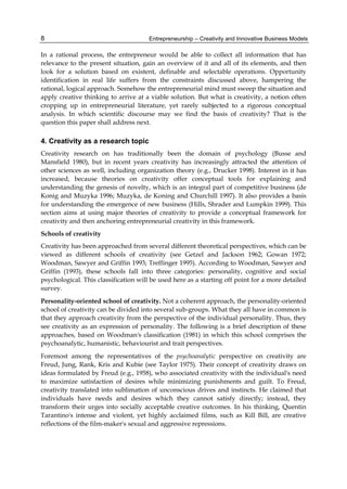 Entrepreneurship – Creativity and Innovative Business Models
8
In a rational process, the entrepreneur would be able to collect all information that has
relevance to the present situation, gain an overview of it and all of its elements, and then
look for a solution based on existent, definable and selectable operations. Opportunity
identification in real life suffers from the constraints discussed above, hampering the
rational, logical approach. Somehow the entrepreneurial mind must sweep the situation and
apply creative thinking to arrive at a viable solution. But what is creativity, a notion often
cropping up in entrepreneurial literature, yet rarely subjected to a rigorous conceptual
analysis. In which scientific discourse may we find the basis of creativity? That is the
question this paper shall address next.
4. Creativity as a research topic
Creativity research on has traditionally been the domain of psychology (Busse and
Mansfield 1980), but in recent years creativity has increasingly attracted the attention of
other sciences as well, including organization theory (e.g., Drucker 1998). Interest in it has
increased, because theories on creativity offer conceptual tools for explaining and
understanding the genesis of novelty, which is an integral part of competitive business (de
Konig and Muzyka 1996; Muzyka, de Koning and Churchill 1997). It also provides a basis
for understanding the emergence of new business (Hills, Shrader and Lumpkin 1999). This
section aims at using major theories of creativity to provide a conceptual framework for
creativity and then anchoring entrepreneurial creativity in this framework.
Schools of creativity
Creativity has been approached from several different theoretical perspectives, which can be
viewed as different schools of creativity (see Getzel and Jackson 1962; Gowan 1972;
Woodman, Sawyer and Griffin 1993; Treffinger 1995). According to Woodman, Sawyer and
Griffin (1993), these schools fall into three categories: personality, cognitive and social
psychological. This classification will be used here as a starting off point for a more detailed
survey.
Personality-oriented school of creativity. Not a coherent approach, the personality-oriented
school of creativity can be divided into several sub-groups. What they all have in common is
that they approach creativity from the perspective of the individual personality. Thus, they
see creativity as an expression of personality. The following is a brief description of these
approaches, based on Woodman's classification (1981) in which this school comprises the
psychoanalytic, humanistic, behaviourist and trait perspectives.
Foremost among the representatives of the psychoanalytic perspective on creativity are
Freud, Jung, Rank, Kris and Kubie (see Taylor 1975). Their concept of creativity draws on
ideas formulated by Freud (e.g., 1958), who associated creativity with the individual's need
to maximize satisfaction of desires while minimizing punishments and guilt. To Freud,
creativity translated into sublimation of unconscious drives and instincts. He claimed that
individuals have needs and desires which they cannot satisfy directly; instead, they
transform their urges into socially acceptable creative outcomes. In his thinking, Quentin
Tarantino's intense and violent, yet highly acclaimed films, such as Kill Bill, are creative
reflections of the film-maker's sexual and aggressive repressions.
 