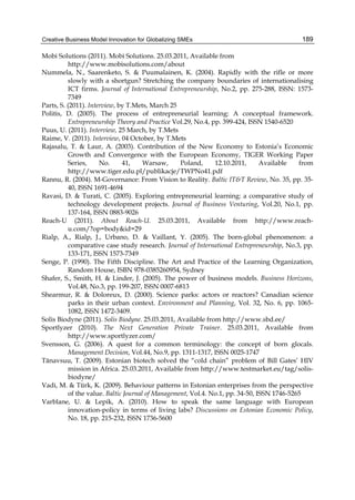 Creative Business Model Innovation for Globalizing SMEs 189
Mobi Solutions (2011). Mobi Solutions. 25.03.2011, Available from
http://www.mobisolutions.com/about
Nummela, N., Saarenketo, S. & Puumalainen, K. (2004). Rapidly with the rifle or more
slowly with a shortgun? Stretching the company boundaries of internationalising
ICT firms. Journal of International Entrepreneurship, No.2, pp. 275-288, ISSN: 1573-
7349
Parts, S. (2011). Interview, by T.Mets, March 25
Politis, D. (2005). The process of entrepreneurial learning: A conceptual framework.
Entrepreneurship Theory and Practice Vol.29, No.4, pp. 399-424, ISSN 1540-6520
Puus, U. (2011). Interview, 25 March, by T.Mets
Raime, V. (2011). Interview, 04 October, by T.Mets
Rajasalu, T. & Laur, A. (2003). Contribution of the New Economy to Estonia’s Economic
Growth and Convergence with the European Economy, TIGER Working Paper
Series, No. 41, Warsaw, Poland, 12.10.2011, Available from
http://www.tiger.edu.pl/publikacje/TWPNo41.pdf
Rannu, R. (2004). M-Governance: From Vision to Reality. Baltic IT&T Review, No. 35, pp. 35-
40, ISSN 1691-4694
Ravasi, D. & Turati, C. (2005). Exploring entrepreneurial learning: a comparative study of
technology development projects. Journal of Business Venturing, Vol.20, No.1, pp.
137-164, ISSN 0883-9026
Reach-U (2011). About Reach-U. 25.03.2011, Available from http://www.reach-
u.com/?op=body&id=29
Rialp, A., Rialp, J., Urbano, D. & Vaillant, Y. (2005). The born-global phenomenon: a
comparative case study research. Journal of International Entrepreneurship, No.3, pp.
133-171, ISSN 1573-7349
Senge, P. (1990). The Fifth Discipline. The Art and Practice of the Learning Organization,
Random House, ISBN 978-0385260954, Sydney
Shafer, S., Smith, H. & Linder, J. (2005). The power of business models. Business Horizons,
Vol.48, No.3, pp. 199-207, ISSN 0007-6813
Shearmur, R. & Doloreux, D. (2000). Science parks: actors or reactors? Canadian science
parks in their urban context. Environment and Planning, Vol. 32, No. 6, pp. 1065-
1082, ISSN 1472-3409.
Solis Biodyne (2011). Solis Biodyne. 25.03.2011, Available from http://www.sbd.ee/
Sportlyzer (2010). The Next Generation Private Trainer. 25.03.2011, Available from
http://www.sportlyzer.com/
Svensson, G. (2006). A quest for a common terminology: the concept of born glocals.
Management Decision, Vol.44, No.9, pp. 1311-1317, ISSN 0025-1747
Tänavsuu, T. (2009). Estonian biotech solved the “cold chain” problem of Bill Gates’ HIV
mission in Africa. 25.03.2011, Available from http://www.testmarket.eu/tag/solis-
biodyne/
Vadi, M. & Türk, K. (2009). Behaviour patterns in Estonian enterprises from the perspective
of the value. Baltic Journal of Management, Vol.4. No.1, pp. 34-50, ISSN 1746-5265
Varblane, U. & Lepik, A. (2010). How to speak the same language with European
innovation-policy in terms of living labs? Discussions on Estonian Economic Policy,
No. 18, pp. 215-232, ISSN 1736-5600
 