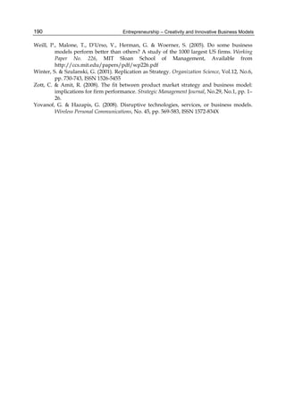 Entrepreneurship – Creativity and Innovative Business Models
190
Weill, P., Malone, T., D’Urso, V., Herman, G. & Woerner, S. (2005). Do some business
models perform better than others? A study of the 1000 largest US firms. Working
Paper No. 226, MIT Sloan School of Management, Available from
http://ccs.mit.edu/papers/pdf/wp226.pdf
Winter, S. & Szulanski, G. (2001). Replication as Strategy. Organization Science, Vol.12, No.6,
pp. 730-743, ISSN 1526-5455
Zott, C. & Amit, R. (2008). The fit between product market strategy and business model:
implications for firm performance. Strategic Management Journal, No.29, No.1, pp. 1–
26.
Yovanof, G. & Hazapis, G. (2008). Disruptive technologies, services, or business models.
Wireless Personal Communications, No. 45, pp. 569-583, ISSN 1572-834X
 
