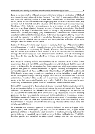 Entrepreneurial Creativity as Discovery and Exploitation of Business Opportunities 9
Jung, a one-time student of Freud, renounced the latter's idea of sublimation of libidinal
energies as the source of creativity (see Jung and Franz 1964). It was unacceptable for Jung
that behaviour, including creative activities, would be motivated by animalistic, especially
sexual, drives. He too viewed creativity as springing from the human unconsciousness, but
assumed that it stemmed from the collective rather than individual unconsciousness (cf.
Woodman 1981). Collective unconsciousness is a repository of all knowledge and
experiences we have inherited from our ancestors. Constantly accumulating, this shared
repository is the origin of all new ideas, which, according to Jung, the conscious mind then
shapes into a creative product (e.g., Jung and Franz 1964). Tarantino's films can thus be seen
as reflective of the entire human society and its historical development. Having consciously
accessed the repository of collective knowledge, Tarantino has picked his outrageous
themes from the collective unconsciousness and then presented reflections of our own
thoughts about modern society back to us.
Further developing Freud and Jung's theories of creativity, Rank (e.g., 1996) emphasized the
central importance of creativity in explaining and understanding human nature. To Rank,
creativity amounted to overcoming life's fears (cf. Chambers 1969; Woodman 1981), and he
saw the creative individual as an ideal, an artist of his or her own life, who has consciously
managed to solve unconscious fears. Tarantino's films are then a way of unravelling his
inner fears. In this way, he has solved his problems and translated them into creative
products.
Kris' theory of creativity stressed the importance of the conscious at the expense of the
unconscious (Kris and Kurz 1981). Alike his predecessors, Kris believed that the source of
creativity is located in the unconscious, but that the conscious mind taps into this creative
potential and gives it a concrete expression. He equated creativity with regression at the
service of the ego (id) (cf. Busse and Mansfield 1980; Woodman 1981; Heikkilä and Heikkilä
2001). In other words, using regression as a mediator to put the individual in touch with an
earlier developmental stage, creativity engages the conscious and unconscious in fruitful
collaboration. Tarantino's films can be seen as expressions of his return to childhood war
games with their unrestricted brutality and cruelty. Guided by his strong ego, he now
consciously re-enacts these games, albeit at a more varied and sophisticated level.
Kubie (1958) broadened Kris' theory of creativity and contended that the origin of creativity
is the preconscious, falling between the conscious and the unconscious (see also Busse and
Mansfield 1980; Woodman 1981; Heikkilä and Heikkilä 2001). He regarded the preconscious
as a system that transmits ideas from unconscious deep structures to conscious thinking
processes. On this view, creativity corresponds to the realization of preconscious images.
Within this framework, Tarantino's work represents an outpouring of preconscious images,
emotions and ideas. In short, the psychoanalytical school holds that creativity is the
transformation of resources contained within the deep structures of the human mind into
socially acceptable forms.
In its essence, the humanistic approach to creativity is based on work by Rogers (1961),
Maslow (1943) and Fromm (1947) (see also Heikkilä and Heikkilä 2001). Rogers placed
particular emphasis on freedom and safety as sources of creativity, meaning that creativity
cannot be forced or mandated, but springs from free will, like a child's play (see West 1990).
Freedom permits the individual to access primal processes and tap into unconscious
 