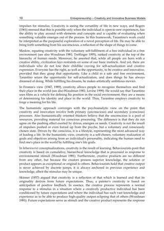 Entrepreneurship – Creativity and Innovative Business Models
10
impulses for stimulus. Creativity is seeing the versatility of life in new ways, and Rogers
(1961) stressed that this is possible only when the individual is open to new experiences, has
the ability to play around with elements and concepts and is capable of evaluating when
something valuable emerges out of the process. In this framework, Tarantino's work could
be interpreted as the purposeful exploration of a novel perception of life. He may be able to
bring forth something from his unconscious, a reflection of the shape of things to come.
Maslow, equating creativity with the voluntary self-fulfilment of a free individual in a free
environment (see also Woodman 1981; Treffinger 1995), ranked creativity at the top of the
hierarchy of human needs. Moreover, he asserted that, while all people are born with a
creative ability, civilization lays restraints on some of our basic instincts. And yet, there are
individuals who do not lose their childlike craving for self-actualization and creative
expression. Everyone has the right, as well as the opportunity, to be creative and innovative,
provided that they grasp that opportunity. Like a child in a safe and free environment,
Tarantino seizes the opportunity for self-actualization, and does things he has always
dreamed of doing. While fulfilling his dreams, he makes artistically ambitious movies.
In Fromm's view (1947, 1989), creativity allows people to recognize themselves and find
their place in the world (see also Woodman 1981; Levine 1999). He would say that Tarantino
uses films as a vehicle for defining his position in the social environment; they are a means
of determining his identity and place in the world. Thus, Tarantino employs creativity to
forge a meaning for his life.
The humanistic approach converges with the psychoanalytic view on the point that
creativity and innovation involve both primary (unconscious) and secondary (conscious)
processes. Also humanistically oriented thinkers believe that the unconscious is a pool of
resources, providing material for conscious processing. The difference is that they do not
agree on the pushing effect exerted by drives, energies or needs. Creativity is not the result
of impulses pushed or even forced up from the psyche, but a voluntary and consciously
chosen state. Driven by the conscious, it is a lifestyle, representing the most advanced way
of leading a life. In the humanistic view, creativity is a self-chosen, voluntary realization of
goals and objectives arising from an individual's personality, indicating the human need to
find one's place in the world by fulfilling one's life goals.
In behaviourist conceptualizations, creativity is the result of learning. Behaviourists posit that
creativity is based on cumulative, hierarchical knowledge that is processed in response to
environmental stimuli (Woodman 1981). Furthermore, creative products are no different
from any other, but because the creators possess superior knowledge, the solution or
product appears as exceptional or original to others. Behaviourists hold that creative output
is never achieved by discrete jumps, it is always anchored in previous experience and
knowledge, albeit the stimulus may be unique.
Skinner (1957) argued that creativity is a reflection of that which is learned and that its
originality derives from future expectations. Thus, a painter's creativity is based on
anticipation of positive feedback. In essence, the creative process represents a normal
response to a stimulus in a situation where a creatively productive individual has been
conditioned by future expectations and where the individual has such vast knowledge and
experience as to be able to produce high-quality output eclipsing that of others (Woodman
1981). Future expectations serve as stimuli and the creative product represents the response
 