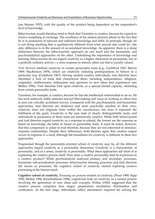 Entrepreneurial Creativity as Discovery and Exploitation of Business Opportunities 11
(see Skinner 1957), with the quality of the product being dependent on the respondent's
level of knowledge.
Behaviourists would therefore tend to think that Tarantino is creative, because he expects to
receive something in exchange. The excellence of his motion pictures attests to the fact that
he is in possession of relevant and sufficient knowledge and skills. In principle, though, he
is not doing anything that is qualitatively different from what anyone else could do—the
only difference is in the amount of accumulated knowledge. As apparent, there is a sharp
distinction between the behaviouristic approach on one hand and the humanistic and
psychoanalytical approaches on the other. Underlining the importance of knowledge and
learning, behaviourists do not regard creativity as a higher dimension of personality, but as
a perfectly ordinary activity—a mere response to stimuli, albeit one that is socially valued.
Trait theorists attribute creativity to certain personality traits (e.g., Guildford 1967; Barron
1969; MacKinnon 1978), which are relatively enduring predispositions to behave in a
particular way (Guildford 1967). Having studied creative individuals, trait theorists have
identified a host of traits that characterize them, including independence, diligence,
originality, stubbornness, enthusiasm and openness to new ideas and experiences (see
Mellou 1996). Trait theorists look upon creativity as a special mental capacity, stemming
from certain personality traits.
Tarantino, for example, is creative, because he has the intellectual wherewithal to do so. He
has such relatively stable attitudes toward film-making and ways of working as allow him
to turn out critically acclaimed movies. Compared with the psychoanalytic and humanistic
approaches, trait theorists are shallower and more practically minded. In their view,
creativity does not originate from within the unconscious, nor does it represent the
fulfilment of life goals. Creativity is the sum total of clearly distinguishable traits, and
individuals in possession of these traits are intrinsically creative. While both behaviourists
and trait theorists regard creativity as a response to stimuli, the former see the response as
based on knowledge, the latter as based on personality traits. It must be noted, however,
that this comparison is unfair to trait theorists, because they are not interested in stimulus-
response relationships. Despite their differences, both theories agree that creative output
occurs in response to a need, although the foundation for creativity is different in these two
approaches.
Fragmented though the personality-oriented school of creativity may be, all the different
approaches regard creativity as a personality dimension. Creativity is a characteristic of
personality, and in a sense, creativity is personality. What these approaches fall short of is
explaining the creative process itself. How does a creative personality find its expression in
a creative product? While psychoanalysts analyzed primary and secondary processes,
humanists self-actualization processes, behaviourists learning processes and trait theorists
life stories as processes, the cognitive school of creativity started exploring creative
processing in the human mind.
Cognitive school of creativity. Focusing on process models of creativity (Pesut 1990; Sapp
1992; Mellou 1996; Kirschenbaum 1998), cognitivists look on creativity as a mental process
involving the generation of new ideas and concepts. Wallas (1926) suggested that the
creative process comprises four stages: preparation, incubation, illumination and
verification. At the first stage, individuals collect information required for solving the
 