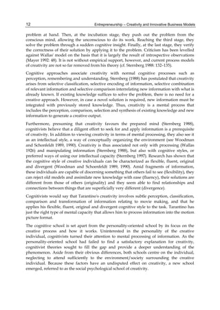 Entrepreneurship – Creativity and Innovative Business Models
12
problem at hand. Then, at the incubation stage, they push out the problem from the
conscious mind, allowing the unconscious to do its work. Reaching the third stage, they
solve the problem through a sudden cognitive insight. Finally, at the last stage, they verify
the correctness of their solution by applying it to the problem. Criticism has been levelled
against Wallas' model on the basis that it is largely the result of introspective observations
(Mayer 1992: 48). It is not without empirical support, however, and current process models
of creativity are not so far removed from his theory (cf. Sternberg 1988: 132–135).
Cognitive approaches associate creativity with normal cognitive processes such as
perception, remembering and understanding. Sternberg (1988) has postulated that creativity
arises from selective classification, selective encoding of information, selective combination
of relevant information and selective comparison interrelating new information with what is
already known. If existing knowledge suffices to solve the problem, there is no need for a
creative approach. However, in case a novel solution is required, new information must be
integrated with previously stored knowledge. Thus, creativity is a mental process that
includes the perception, comparison, selection and synthesis of existing knowledge and new
information to generate a creative output.
Furthermore, presuming that creativity favours the prepared mind (Sternberg 1988),
cognitivists believe that a diligent effort to seek for and apply information is a prerequisite
of creativity. In addition to viewing creativity in terms of mental processing, they also see it
as an intellectual style, a way of conceptually organizing the environment (see Woodman
and Schonfeldt 1989, 1990). Creativity is thus associated not only with processing (Wallas
1926) and manipulating information (Sternberg 1988), but also with cognitive styles, or
preferred ways of using our intellectual capacity (Sternberg 1997). Research has shown that
the cognitive style of creative individuals can be characterized as flexible, fluent, original
and divergent (Woodman and Schoenfeldt 1989, 1990). Amid fragments of information,
these individuals are capable of discerning something that others fail to see (flexibility), they
can reject old models and assimilate new knowledge with ease (fluency), their solutions are
different from those of others (originality) and they seem able to find relationships and
connections between things that are superficially very different (divergence).
Cognitivists would say that Tarantino's creativity involves subtle perception, classification,
comparison and transformation of information relating to movie making, and that he
applies his flexible, fluent, original and divergent cognitive style to the task. Tarantino has
just the right type of mental capacity that allows him to process information into the motion
picture format.
The cognitive school is set apart from the personality-oriented school by its focus on the
creative process and how it works. Uninterested in the personality of the creative
individual, cognitivists turned their attention to mental processing of information. As the
personality-oriented school had failed to find a satisfactory explanation for creativity,
cognitivist theories sought to fill the gap and provide a deeper understanding of the
phenomenon. Aside from their obvious differences, both schools centre on the individual,
neglecting to attend sufficiently to the environment/society surrounding the creative
individual. Because these factors have an undisputed effect on creativity, a new school
emerged, referred to as the social psychological school of creativity.
 