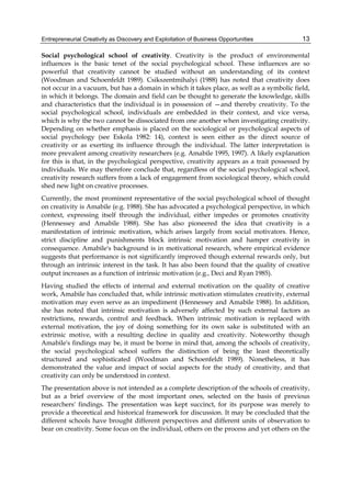 Entrepreneurial Creativity as Discovery and Exploitation of Business Opportunities 13
Social psychological school of creativity. Creativity is the product of environmental
influences is the basic tenet of the social psychological school. These influences are so
powerful that creativity cannot be studied without an understanding of its context
(Woodman and Schoenfeldt 1989). Csikszentmihalyi (1988) has noted that creativity does
not occur in a vacuum, but has a domain in which it takes place, as well as a symbolic field,
in which it belongs. The domain and field can be thought to generate the knowledge, skills
and characteristics that the individual is in possession of —and thereby creativity. To the
social psychological school, individuals are embedded in their context, and vice versa,
which is why the two cannot be dissociated from one another when investigating creativity.
Depending on whether emphasis is placed on the sociological or psychological aspects of
social psychology (see Eskola 1982: 14), context is seen either as the direct source of
creativity or as exerting its influence through the individual. The latter interpretation is
more prevalent among creativity researchers (e.g. Amabile 1995, 1997). A likely explanation
for this is that, in the psychological perspective, creativity appears as a trait possessed by
individuals. We may therefore conclude that, regardless of the social psychological school,
creativity research suffers from a lack of engagement from sociological theory, which could
shed new light on creative processes.
Currently, the most prominent representative of the social psychological school of thought
on creativity is Amabile (e.g. 1988). She has advocated a psychological perspective, in which
context, expressing itself through the individual, either impedes or promotes creativity
(Hennessey and Amabile 1988). She has also pioneered the idea that creativity is a
manifestation of intrinsic motivation, which arises largely from social motivators. Hence,
strict discipline and punishments block intrinsic motivation and hamper creativity in
consequence. Amabile's background is in motivational research, where empirical evidence
suggests that performance is not significantly improved though external rewards only, but
through an intrinsic interest in the task. It has also been found that the quality of creative
output increases as a function of intrinsic motivation (e.g., Deci and Ryan 1985).
Having studied the effects of internal and external motivation on the quality of creative
work, Amabile has concluded that, while intrinsic motivation stimulates creativity, external
motivation may even serve as an impediment (Hennessey and Amabile 1988). In addition,
she has noted that intrinsic motivation is adversely affected by such external factors as
restrictions, rewards, control and feedback. When intrinsic motivation is replaced with
external motivation, the joy of doing something for its own sake is substituted with an
extrinsic motive, with a resulting decline in quality and creativity. Noteworthy though
Amabile's findings may be, it must be borne in mind that, among the schools of creativity,
the social psychological school suffers the distinction of being the least theoretically
structured and sophisticated (Woodman and Schoenfeldt 1989). Nonetheless, it has
demonstrated the value and impact of social aspects for the study of creativity, and that
creativity can only be understood in context.
The presentation above is not intended as a complete description of the schools of creativity,
but as a brief overview of the most important ones, selected on the basis of previous
researchers' findings. The presentation was kept succinct, for its purpose was merely to
provide a theoretical and historical framework for discussion. It may be concluded that the
different schools have brought different perspectives and different units of observation to
bear on creativity. Some focus on the individual, others on the process and yet others on the
 