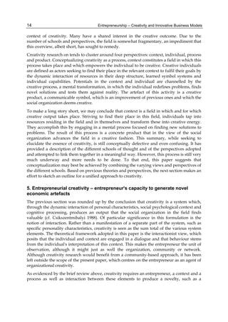 Entrepreneurship – Creativity and Innovative Business Models
14
context of creativity. Many have a shared interest in the creative outcome. Due to the
number of schools and perspectives, the field is somewhat fragmentary, an impediment that
this overview, albeit short, has sought to remedy.
Creativity research on tends to cluster around four perspectives: context, individual, process
and product. Conceptualizing creativity as a process, context constitutes a field in which this
process takes place and which empowers the individual to be creative. Creative individuals
are defined as actors seeking to find their place in the relevant context to fulfil their goals by
the dynamic interaction of resources in their deep structure, learned symbol systems and
individual capabilities. Potentials in the context and individual are channelled by the
creative process, a mental transformation, in which the individual redefines problems, finds
novel solutions and tests them against reality. The artefact of this activity is a creative
product, a communicable symbol, which is an improvement of previous ones and which the
social organization deems creative.
To make a long story short, we may conclude that context is a field in which and for which
creative output takes place. Striving to find their place in this field, individuals tap into
resources residing in the field and in themselves and transform these into creative energy.
They accomplish this by engaging in a mental process focused on finding new solutions to
problems. The result of this process is a concrete product that in the view of the social
organization advances the field in a creative fashion. This summary, while seeking to
elucidate the essence of creativity, is still conceptually defective and even confusing. It has
provided a description of the different schools of thought and of the perspectives adopted
and attempted to link them together in a meaningful way. However, this process is still very
much underway and more needs to be done. To that end, this paper suggests that
conceptualization may best be achieved by combining the varying views and perspectives of
the different schools. Based on previous theories and perspectives, the next section makes an
effort to sketch an outline for a unified approach to creativity.
5. Entrepreneurial creativity – entrepreneur's capacity to generate novel
economic artefacts
The previous section was rounded up by the conclusion that creativity is a system which,
through the dynamic interaction of personal characteristics, social psychological context and
cognitive processing, produces an output that the social organization in the field finds
valuable (cf. Csikszentmihalyi 1988). Of particular significance in this formulation is the
notion of interaction. Rather than a manifestation of a separate part of the system, such as
specific personality characteristics, creativity is seen as the sum total of the various system
elements. The theoretical framework adopted in this paper is the interactionist view, which
posits that the individual and context are engaged in a dialogue and that behaviour stems
from the individual's interpretation of this context. This makes the entrepreneur the unit of
observation, although it might just as well the organization, community or network.
Although creativity research would benefit from a community-based approach, it has been
left outside the scope of the present paper, which centres on the entrepreneur as an agent of
organizational creativity.
As evidenced by the brief review above, creativity requires an entrepreneur, a context and a
process as well as interaction between these elements to produce a novelty, such as a
 
