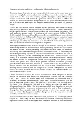 Entrepreneurial Creativity as Discovery and Exploitation of Business Opportunities 17
discernible stages, the creative process is unpredictable in nature and produces unforeseen
results. For example, the creative entrepreneur may take an unexpected turn or jump off the
beaten path and head in a new direction, unguided by logical analysis. Moreover, the
process is very fluent and flexible; if a particular solution model fails to address the
problem, the creative entrepreneur changes the model and goes in pursuit of a more suitable
one. A process that is both original and elaborate ensures that the outcome is also somehow
unique.
To sum up, the creative process includes problem definition, information gathering,
generation and selection of a solution and generation of a product. However, these stages
can be found in the entire range of human thinking and are not specific to creativity. What
really makes the process creative is its characteristic nature: creative thinking is fluent,
flexible, original, elaborate and lateral in essence. The unpredictability and unexpectedness
inherent in this type of thinking enable the entrepreneur to generate new ideas, resorting, at
times, also to logical reasoning. Fundamentally then, at the core of the creative process are
not the stages, since they can be assumed to be present in all human thinking processes.
What is of paramount importance is the quality of the process.
Weaving together these diverse strands of thought on the essence of creativity, we arrive at
the following: creativity is the expression of creative personality, which is the active agent in
the creation process. Creative personality seeks self-actualization within the framework
provided by the collective knowledge contained in the social context. To achieve its goals,
the creative personality taps into its very own deep structures for material, and uses its
personality traits as a tool for transforming this material into a creative outcome. Also
learning is an instrument for transferring new material for creative exploitation. Through
the creative process, the entrepreneur converts creative potential into genuine creative
activity. This process has several stages: problem definition, information gathering,
generation of solution alternatives, selection of a solution and, finally, the production of a
creative outcome. Even this description does not suffice to truly describe the essence of
creativity, because creativity does not take place in a vacuum. Entrepreneurs are always
situated in a context, in which they conduct creative activities. This context will be the focus
of the next section of this paper.
Context. Referred to as context, the creative environment in which entrepreneurs perform
creative acts influences their personalities and processes (Amabile 1995, 1997; Amabile,
Conti, Coon, Lazenby and Herron 1996). This environment also determines what is
recognized as creative (Csikszentmihalyi 1988). Thus, though entrepreneurs may feel
creative, the context may not confirm this belief, and it is the context that ultimately settles
the matter. Social relationships, contextual factors and the entrepreneurs' social history
(Woodman, Sawyer and Griffin 1991) create a context, which has a deep effect on what self-
actualization goals they perceive as worth pursuing, what kind of deep structures they
develop, how their personality traits evolve, what and how they have learned—and will
learn—as well as what they process and how they process it. In this way, context prevails
over all aspects of entrepreneur existence.
A creative context consists of three subcontexts: social, contextual and historical (Woodman,
Sawyer and Griffin 1990). Of these, the historical subcontext, comprising entrepreneur
experiences, can be viewed as having the most immediate influence on how entrepreneur
 