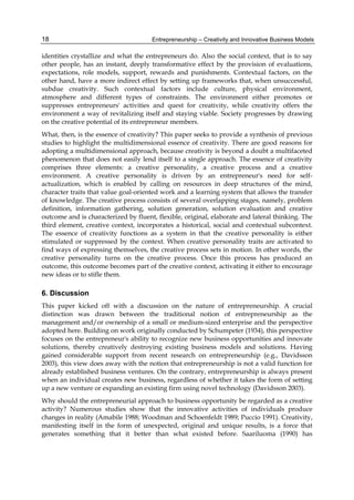 Entrepreneurship – Creativity and Innovative Business Models
18
identities crystallize and what the entrepreneurs do. Also the social context, that is to say
other people, has an instant, deeply transformative effect by the provision of evaluations,
expectations, role models, support, rewards and punishments. Contextual factors, on the
other hand, have a more indirect effect by setting up frameworks that, when unsuccessful,
subdue creativity. Such contextual factors include culture, physical environment,
atmosphere and different types of constraints. The environment either promotes or
suppresses entrepreneurs' activities and quest for creativity, while creativity offers the
environment a way of revitalizing itself and staying viable. Society progresses by drawing
on the creative potential of its entrepreneur members.
What, then, is the essence of creativity? This paper seeks to provide a synthesis of previous
studies to highlight the multidimensional essence of creativity. There are good reasons for
adopting a multidimensional approach, because creativity is beyond a doubt a multifaceted
phenomenon that does not easily lend itself to a single approach. The essence of creativity
comprises three elements: a creative personality, a creative process and a creative
environment. A creative personality is driven by an entrepreneur's need for self-
actualization, which is enabled by calling on resources in deep structures of the mind,
character traits that value goal-oriented work and a learning system that allows the transfer
of knowledge. The creative process consists of several overlapping stages, namely, problem
definition, information gathering, solution generation, solution evaluation and creative
outcome and is characterized by fluent, flexible, original, elaborate and lateral thinking. The
third element, creative context, incorporates a historical, social and contextual subcontext.
The essence of creativity functions as a system in that the creative personality is either
stimulated or suppressed by the context. When creative personality traits are activated to
find ways of expressing themselves, the creative process sets in motion. In other words, the
creative personality turns on the creative process. Once this process has produced an
outcome, this outcome becomes part of the creative context, activating it either to encourage
new ideas or to stifle them.
6. Discussion
This paper kicked off with a discussion on the nature of entrepreneurship. A crucial
distinction was drawn between the traditional notion of entrepreneurship as the
management and/or ownership of a small or medium-sized enterprise and the perspective
adopted here. Building on work originally conducted by Schumpeter (1934), this perspective
focuses on the entrepreneur's ability to recognize new business opportunities and innovate
solutions, thereby creatively destroying existing business models and solutions. Having
gained considerable support from recent research on entrepreneurship (e.g., Davidsson
2003), this view does away with the notion that entrepreneurship is not a valid function for
already established business ventures. On the contrary, entrepreneurship is always present
when an individual creates new business, regardless of whether it takes the form of setting
up a new venture or expanding an existing firm using novel technology (Davidsson 2003).
Why should the entrepreneurial approach to business opportunity be regarded as a creative
activity? Numerous studies show that the innovative activities of individuals produce
changes in reality (Amabile 1988; Woodman and Schoenfeldt 1989; Puccio 1991). Creativity,
manifesting itself in the form of unexpected, original and unique results, is a force that
generates something that it better than what existed before. Saariluoma (1990) has
 