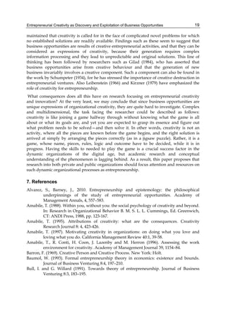 Entrepreneurial Creativity as Discovery and Exploitation of Business Opportunities 19
maintained that creativity is called for in the face of complicated novel problems for which
no established solutions are readily available. Findings such as these seem to suggest that
business opportunities are results of creative entrepreneurial activities, and that they can be
considered as expressions of creativity, because their generation requires complex
information processing and they lead to unpredictable and original solutions. This line of
thinking has been followed by researchers such as Gilad (1984), who has asserted that
business opportunities arise from creative behaviour and that the generation of new
business invariably involves a creative component. Such a component can also be found in
the work by Schumpeter (1934), for he has stressed the importance of creative destruction in
entrepreneurial ventures. Also Leibenstein (1966) and Kirzner (1979) have emphasized the
role of creativity for entrepreneurship.
What consequences does all this have on research focusing on entrepreneurial creativity
and innovation? At the very least, we may conclude that since business opportunities are
unique expressions of organizational creativity, they are quite hard to investigate. Complex
and multidimensional, the task facing the researcher could be described as follows:
creativity is like joining a game halfway through without knowing what the game is all
about or what its goals are, and yet you are expected to grasp its essence and figure out
what problem needs to be solved—and then solve it. In other words, creativity is not an
activity, where all the pieces are known before the game begins, and the right solution is
arrived at simply by arranging the pieces correctly (as in a jigsaw puzzle). Rather, it is a
game, whose name, pieces, rules, logic and outcome have to be decided, while it is in
progress. Having the skills to needed to play the game is a crucial success factor in the
dynamic organizations of the digital age, but academic research and conceptual
understanding of the phenomenon is lagging behind. As a result, this paper proposes that
research into both private and public organizations should focus attention and resources on
such dynamic organizational processes as entrepreneurship.
7. References
Alvarez, S., Barney, J., 2010. Entrepreneurship and epistemology: the philosophical
underpinnings of the study of entrepreneurial opportunities. Academy of
Management Annals, 4, 557–583.
Amabile, T. (1988). Within you, without you: the social psychology of creativity and beyond.
In: Research in Organizational Behavior B. M. S. L. L. Cummings, Ed. Greenwich,
CT: ANDI Press, 1988, pp. 123-167.
Amabile, T. (1995). Attributions of creativity: what are the consequences. Creativity
Research Journal 8: 4, 423-426.
Amabile, T. (1997). Motivating creativity in organizations: on doing what you love and
loving what you do. California Management Review 40:1, 39-58.
Amabile, T., R. Conti, H. Coon, J. Lazenby and M. Herron (1996). Assessing the work
environment for creativity. Academy of Management Journal 39, 1154–84.
Barron, F. (1969). Creative Person and Creative Process. New York: Holt.
Baumol, W. (1993). Formal entrepreneurship theory in economics: existence and bounds.
Journal of Business Venturing 8:4, 197–210.
Bull, I. and G. Willard (1991). Towards theory of entrepreneurship. Journal of Business
Venturing 8:3, 183–195.
 