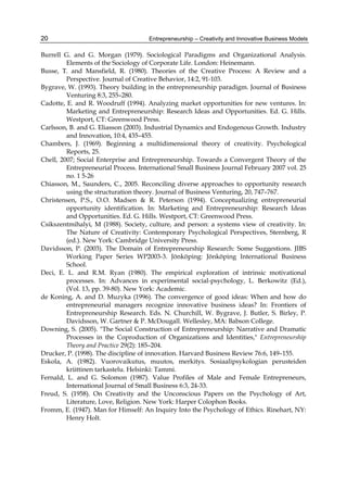 Entrepreneurship – Creativity and Innovative Business Models
20
Burrell G. and G. Morgan (1979). Sociological Paradigms and Organizational Analysis.
Elements of the Sociology of Corporate Life. London: Heinemann.
Busse, T. and Mansfield, R. (1980). Theories of the Creative Process: A Review and a
Perspective. Journal of Creative Behavior, 14:2, 91-103.
Bygrave, W. (1993). Theory building in the entrepreneurship paradigm. Journal of Business
Venturing 8:3, 255–280.
Cadotte, E. and R. Woodruff (1994). Analyzing market opportunities for new ventures. In:
Marketing and Entrepreneurship: Research Ideas and Opportunities. Ed. G. Hills.
Westport, CT: Greenwood Press.
Carlsson, B. and G. Eliasson (2003). Industrial Dynamics and Endogenous Growth. Industry
and Innovation, 10:4, 435–455.
Chambers, J. (1969). Beginning a multidimensional theory of creativity. Psychological
Reports, 25.
Chell, 2007; Social Enterprise and Entrepreneurship. Towards a Convergent Theory of the
Entrepreneurial Process. International Small Business Journal February 2007 vol. 25
no. 1 5-26
Chiasson, M., Saunders, C., 2005. Reconciling diverse approaches to opportunity research
using the structuration theory. Journal of Business Venturing, 20, 747–767.
Christensen, P.S., O.O. Madsen & R. Peterson (1994). Conceptualizing entrepreneurial
opportunity identification. In: Marketing and Entrepreneurship: Research Ideas
and Opportunities. Ed. G. Hills. Westport, CT: Greenwood Press.
Csikszentmihalyi, M (1988). Society, culture, and person: a systems view of creativity. In:
The Nature of Creativity: Contemporary Psychological Perspectives, Sternberg, R
(ed.). New York: Cambridge University Press.
Davidsson, P. (2003). The Domain of Entrepreneurship Research: Some Suggestions. JIBS
Working Paper Series WP2003-3. Jönköping: Jönköping International Business
School.
Deci, E. L. and R.M. Ryan (1980). The empirical exploration of intrinsic motivational
processes. In: Advances in experimental social-psychology, L. Berkowitz (Ed.),
(Vol. 13, pp. 39-80). New York: Academic.
de Koning, A. and D. Muzyka (1996). The convergence of good ideas: When and how do
entrepreneurial managers recognize innovative business ideas? In: Frontiers of
Entrepreneurship Research. Eds. N. Churchill, W. Bygrave, J. Butler, S. Birley, P.
Davidsson, W. Gartner & P. McDougall. Wellesley, MA: Babson College.
Downing, S. (2005). "The Social Construction of Entrepreneurship: Narrative and Dramatic
Processes in the Coproduction of Organizations and Identities," Entrepreneurship
Theory and Practice 29(2): 185–204.
Drucker, P. (1998). The discipline of innovation. Harvard Business Review 76:6, 149–155.
Eskola, A. (1982). Vuorovaikutus, muutos, merkitys. Sosiaalipsykologian perusteiden
kriittinen tarkastelu. Helsinki: Tammi.
Fernald, L. and G. Solomon (1987). Value Profiles of Male and Female Entrepreneurs,
International Journal of Small Business 6:3, 24-33.
Freud, S. (1958). On Creativity and the Unconscious Papers on the Psychology of Art,
Literature, Love, Religion. New York: Harper Colophon Books.
Fromm, E. (1947). Man for Himself: An Inquiry Into the Psychology of Ethics. Rinehart, NY:
Henry Holt.
 