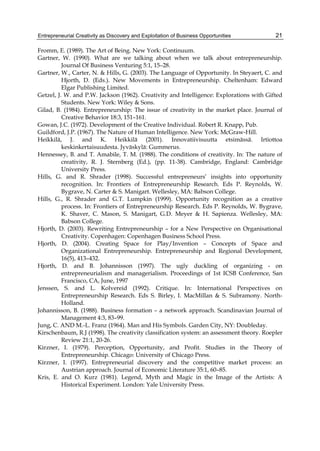 Entrepreneurial Creativity as Discovery and Exploitation of Business Opportunities 21
Fromm, E. (1989). The Art of Being. New York: Continuum.
Gartner, W. (1990). What are we talking about when we talk about entrepreneurship.
Journal Of Business Venturing 5:1, 15–28.
Gartner, W., Carter, N. & Hills, G. (2003). The Language of Opportunity. In Steyaert, C. and
Hjorth, D. (Eds.). New Movements in Entrepreneurship. Cheltenham: Edward
Elgar Publishing Limited.
Getzel, J. W. and P.W. Jackson (1962). Creativity and Intelligence: Explorations with Gifted
Students. New York: Wiley & Sons.
Gilad, B. (1984). Entrepreneurship: The issue of creativity in the market place. Journal of
Creative Behavior 18:3, 151–161.
Gowan, J.C. (1972). Development of the Creative Individual. Robert R. Knapp, Pub.
Guildford, J.P. (1967). The Nature of Human Intelligence. New York: McGraw-Hill.
Heikkilä, J. and K. Heikkilä (2001). Innovatiivisuutta etsimässä. Irtiottoa
keskinkertaisuudesta. Jyväskylä: Gummerus.
Hennessey, B. and T. Amabile, T. M. (1988). The conditions of creativity. In: The nature of
creativity, R. J. Sternberg (Ed.), (pp. 11-38). Cambridge, England: Cambridge
University Press.
Hills, G. and R. Shrader (1998). Successful entrepreneurs’ insights into opportunity
recognition. In: Frontiers of Entrepreneurship Research. Eds P. Reynolds, W.
Bygrave, N. Carter & S. Manigart. Wellesley, MA: Babson College.
Hills, G., R. Shrader and G.T. Lumpkin (1999). Opportunity recognition as a creative
process. In: Frontiers of Entrepreneurship Research. Eds P. Reynolds, W. Bygrave,
K. Shaver, C. Mason, S. Manigart, G.D. Meyer & H. Sapienza. Wellesley, MA:
Babson College.
Hjorth, D. (2003). Rewriting Entrepreneurship – for a New Perspective on Organisational
Creativity. Copenhagen: Copenhagen Business School Press.
Hjorth, D. (2004). Creating Space for Play/Invention – Concepts of Space and
Organizational Entrepreneurship. Entrepreneurship and Regional Development,
16(5), 413–432.
Hjorth, D. and B. Johannisson (1997). The ugly duckling of organizing - on
entrepreneurialism and managerialism. Proceedings of 1st ICSB Conference, San
Francisco, CA, June, 1997
Jenssen, S. and L. Kolvereid (1992). Critique. In: International Perspectives on
Entrepreneurship Research. Eds S. Birley, I. MacMillan & S. Subramony. North-
Holland.
Johannisson, B. (1988). Business formation – a network approach. Scandinavian Journal of
Management 4:3, 83–99.
Jung, C. AND M.-L. Franz (1964). Man and His Symbols. Garden City, NY: Doubleday.
Kirschenbaum, R.J (1998). The creativity classification system: an assessment theory. Roepler
Review 21:1, 20-26.
Kirzner, I. (1979). Perception, Opportunity, and Profit. Studies in the Theory of
Entrepreneurship. Chicago: University of Chicago Press.
Kirzner, I. (1997). Entrepreneurial discovery and the competitive market process: an
Austrian approach. Journal of Economic Literature 35:1, 60–85.
Kris, E. and O. Kurz (1981). Legend, Myth and Magic in the Image of the Artists: A
Historical Experiment. London: Yale University Press.
 