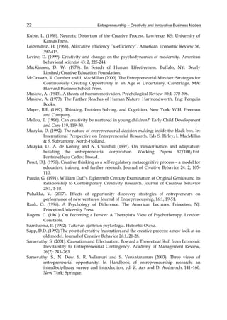 Entrepreneurship – Creativity and Innovative Business Models
22
Kubie, L. (1958). Neurotic Distortion of the Creative Process. Lawrence, KS: University of
Kansas Press.
Leibenstein, H. (1966). Allocative efficiency ”x-efficiency”. American Economic Review 56,
392-415.
Levine, D. (1999). Creativity and change: on the psychodynamics of modernity. American
behavioral scientist 43: 2, 225-244.
MacKinnon, D. W. (1978). In Search of Human Effectiveness. Buffalo, NY: Bearly
Limited/Creative Education Foundation.
McGrawth, R. Gunther and I. MacMillan (2000). The Entrepreneurial Mindset: Strategies for
Continuously Creating Opportunity in an Age of Uncertainty. Cambridge, MA:
Harvard Business School Press.
Maslow, A. (1943). A theory of human motivation. Psychological Review 50:4, 370-396.
Maslow, A. (1973). The Farther Reaches of Human Nature. Harmondworth, Eng: Penguin
Books.
Mayer, R.E. (1992). Thinking, Problem Solving, and Cognition. New York: W.H. Freeman
and Company.
Mellou, E. (1996). Can creativity be nurtured in young children?’ Early Child Development
and Care 119, 119–30.
Muzyka, D. (1992). The nature of entrepreneurial decision making: inside the black box. In:
International Perspective on Entrepreneurial Research. Eds S. Birley, I. MacMillan
& S. Subramony. North-Holland.
Muzyka, D., A. de Koning and N. Churchill (1997). On transformation and adaptation:
building the entrepreneurial corporation. Working Papers 97/100/Ent.
Fontainebleau Cedex: Insead.
Pesut, D.J. (1990). Creative thinking as a self-regulatory metacognitive process – a model for
education, training and further research. Journal of Creative Behavior 24: 2, 105-
110.
Puccio, G. (1991). William Duff's Eighteenth Century Examination of Original Genius and Its
Relationship to Contemporary Creativity Research. Journal of Creative Behavior
25:1, 1-10.
Puhakka, V. (2007). Effects of opportunity discovery strategies of entrepreneurs on
performance of new ventures. Journal of Entrepreneurship, 16:1, 19-51.
Rank, O. (1996). A Psychology of Difference: The American Lectures. Princeton, NJ:
Princeton University Press.
Rogers, C. (1961). On Becoming a Person: A Therapist's View of Psychotherapy. London:
Constable.
Saariluoma, P. (1992). Taitavan ajattelun psykologia. Helsinki: Otava.
Sapp, D.D. (1992) The point of creative frustration and the creative process: a new look at an
old model. Journal of Creative Behavior 26:1, 21-28.
Sarasvathy, S. (2001). Causation and Effectuation: Toward a Theoretical Shift from Economic
Inevitability to Entrepreneurial Contingency. Academy of Management Review,
26(2): 243–263.
Sarasvathy, S., N. Dew, S. R. Velamuri and S. Venkataraman (2003). Three views of
entrepreneurial opportunity. In Handbook of entrepreneurship research: an
interdisciplinary survey and introduction, ed. Z. Acs and D. Audretsch, 141–160.
New York: Springer.
 