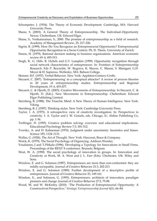 Entrepreneurial Creativity as Discovery and Exploitation of Business Opportunities 23
Schumpeter, J. (1934). The Theory of Economic Development. Cambridge, MA: Harvard
University Press.
Shane, S. (2003). A General Theory of Entrepreneurship. The Individual–Opportunity
Nexus. Cheltenham, UK: Edward Elgar.
Shane, S., Venkataraman, S., 2000. The promise of entrepreneurship as a field of research.
Academy of Management Review, 25, 217–226.
Sigrist, B. (1999). How Do You Recognize an Entrepreneurial Opportunity? Entrepreneurial
Opportunity Recognition in a Swiss Context. Ph. D. Thesis. University of Zurich.
Simon, H. (1979). Rational decision making in business organizations. American economic
review 69: 4, 493-513.
Singh, R.. G. Hills. R. Hybels and G.T. Lumpkin (1999). Opportunity recognition through
social network characteristics of entrepreneurs. In: Frontiers of Entrepreneurship
Research. Eds P. Reynolds, W. Bygrave, K. Shaver, C. Mason, S. Manigart, G.D.
Meyer & H. Sapienza. Wellesley, MA: Babson College.
Skinner, B.F. (1957). Verbal Behavior. New York: Appleton-Century-Crofts.
Steyaert, C. 2007). 'Entrepreneuring' as a conceptual attractor? A review of process theories
in 20 years of entrepreneurship studies. Entrepreneurship and Regional
Development, 19: 6, 453-477.
Steyaert, C. & Hjorth, D. (2003). Creative Movements of Entrepreneurship. In Steyaert, C. &
Hjorth, D. (Eds.). New Movements in Entrepreneurship. Cheltenham: Edward
Elgar Publishing Limited.
Sternberg, R. (1988). The Triarchic Mind: A New Theory of Human Intelligence. New York:
Viking.
Sternberg, R. J. (1997). Thinking styles. New York: Cambridge University Press.
Taylor, I. A. (1975). A retrospective view of creativity investigation. In: Perspectives in
creativity. I. A. Taylor and J. W. Getzels, eds. Chicago, IL: Aldine Publishing Co,
pp. 1-36.
Treffinger, D. (1995). Creative problem solving: overview and educational implications.
Educational Psychology Review 7:3, 301-312.
Tversky, A. and D. Kahneman (1974). Judgment under uncertainty: heuristics and biases.
Science 185, 1124–1131.
Wallas, G. (1926). The Art of Thought. New York: Harcourt, Brace & Company.
Weick, K. (1979). The Social Psychology of Organizing. Addison Wessley.
Vesalainen, J and T.Pihkala (1996). Developing a Typology for Innovations in Small Firms.
Proceedings of the RENT X conference. Brussels, Belgium.
West, W. A. (1990). The social psychology of innovation in groups. In: Innovation and
Creativity at Work, M. A. West and J. L. Farr (Eds). Chichester, UK: Wiley and
Sons.
Winslow, E. and G. Solomon (1987). Entrepreneurs are more than non-conformist: they are
mildly sociopathic. Journal of Creative Behavior 21:3, 202-213.
Winslow, E. and G. Solomon (1989). Further development of a descriptive profile of
entrepreneurs. Journal of Creative Behavior 23, 149-161.
Winslow, E., and Solomon, G. (1993). Entrepreneurs: architects of innovation, paradigm
pioneers and change. Journal of Creative Behavior 27:2, 75-88.
Wood, M. and W. McKinley (2010). "The Production of Entrepreneurial Opportunity: A
Constructivist Perspective," Strategic Entrepreneurship Journal 4(1): 66–84.
 