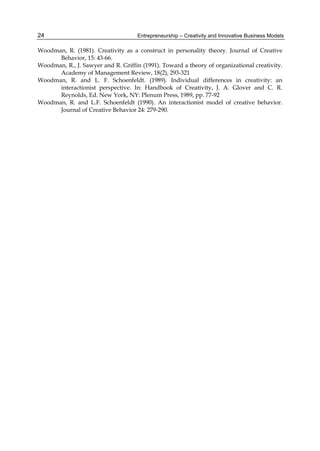 Entrepreneurship – Creativity and Innovative Business Models
24
Woodman, R. (1981). Creativity as a construct in personality theory. Journal of Creative
Behavior, 15: 43-66.
Woodman, R., J. Sawyer and R. Griffin (1991). Toward a theory of organizational creativity.
Academy of Management Review, 18(2), 293-321
Woodman, R. and L. F. Schoenfeldt. (1989). Individual differences in creativity: an
interactionist perspective. In: Handbook of Creativity, J. A. Glover and C. R.
Reynolds, Ed. New York, NY: Plenum Press, 1989, pp. 77-92
Woodman, R. and L.F. Schoenfeldt (1990). An interactionist model of creative behavior.
Journal of Creative Behavior 24: 279-290.
 