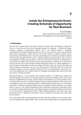 2
Inside the Entrepreneurial Event:
Creating Schemata of Opportunity
for New Business
Vesa Puhakka
University of Oulu, Oulu Business School
Department of Management and International Business
Finland
1. Introduction
My wife and I argued about what kind of film we would watch on Saturday evening. We
were at a movie rental and were browsing through the selection  Hollywood action,
romantic comedies, psychological thrillers and a few British dramas. I suddenly
remembered that I had purchased the previous day two movies from a sale: a psychological
drama about repressing a child and the evil in the world by an Italian director, and a
documentary-style filmed drama about the relationship of two brothers and their attitude
towards their youngest brother’s cancer  difficult subjects and serious films. The reason for
our argument was that my wife doesn't want to relax in her free time by watching movies
on the dark and tragic side of human nature. She particularly would like to avoid them in
movies, because life is hard enough without having the movies we watch emphasize it. I
myself tried to explain that one can learn things from them, that one can live lives that one
cannot otherwise experience and one can feel emotions with them that one would not
normally experience. I was not terribly satisfied with my own explanations. I felt, however, I
was on the right track, but I could not put my thoughts and feelings into words. How does
this relate to entrepreneurship?
Entrepreneurship is a very personal and emotional matter. It is difficult to explain and
present logically, like when I was trying to put into words that watching a film can be more
than just a light-hearted nine-day wonder. Please note that this is my interpretation of my
world and from my wife's world the situation looks completely different. In the same way I
am bothered by the way entrepreneurship is handled using rational logic as if we had the
possibility of defining entrepreneurship using one method in order to satisfy our research
needs so that we can research phenomena more efficiently, productively and better. From
my perspective this perhaps possesses the biggest danger to entrepreneurship research, that
we are too hastily "engraving into stone" what entrepreneurship is and at the same time
proclaiming how it should be researched, where it should be discussed and who really
knows about it.
This study approaches entrepreneurship from the angle that nothing is more common than
the most personal (see Rogers 1989). This research is my interpretation of entrepreneurship
 