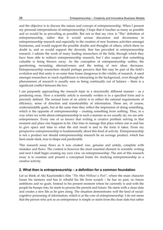 Entrepreneurship – Creativity and Innovative Business Models
26
and the objective is to discuss the nature and concept of entrepreneurship. When I present
my personal interpretations of entrepreneurship, I hope that it touches as many as possible
and so would be as prevailing as possible. But not so that my view is "The" definition of
entrepreneurship, rather that it would arouse discussion and diverseness in
entrepreneurship research and especially in the creation of new business activities amongst
businesses, and would support the possible doubts and thoughts of others, which there no
doubt is, and so would support the diversity that has prevailed in entrepreneurship
research. I admire the work of many leading researchers of the field, through which they
have been able to redirect entrepreneurship research, but I also suspect that something
valuable is being thrown away. As the conception of entrepreneurship unifies, the
questioning, recreating, alternativeness and the testing of new ideas decreases.
Entrepreneurship researchers should perhaps perceive that this may be part of the field’s
evolution and that unity is on some time frame dangerous to the vitality of research. A need
amongst researchers to reach equilibrium is interacting in the background, even though the
phenomenon of research is usually seen as being continually out of balance – there is a
significant conflict between the two.
I am purposely approaching the research topic in a structurally different manner – as a
pondering essay. How a scientific article is normally written is in a specified form and is
precisely defined. The normal form of an article is to reflect the rational requirements of
efficiency, sense of direction and transferability of information. These are, of course,
understandable goals, but at the same time they reflect the impression of doing something,
which is the opposite of entrepreneurship – creating something from nothing. Thus, in a
way when we write about entrepreneurship in such a manner as we usually do, we are anti-
entrepreneurs. Every one of us knows that writing is creative problem solving in that
moment and place one happens to be. One tries to manage that place where one is and has
to give space and time to what the end result is and to the form it takes. From my
perspective entrepreneurship is fundamentally about this kind of activity. Entrepreneurship
is not a product nor should entrepreneurship research be an average product, which has
been made sleek, true to shape and predictable.
This research essay flows as it was created: raw, genuine and untidy, complete with
mistakes and flaws. The content is however the most essential element in scientific writing
and next I shall begin creating my own view on entrepreneurship. The aim of this research
essay is to examine and present a conceptual frame for studying entrepreneurship as a
creative activity.
2. What then is entrepreneurship – a definition for a common foundation
Let us think of Aki Kaurismäki's film "The Man Without a Past", where the main character
losses his memory and has to rebuild his life from scratch – he has no past, no future
ambitions and no goals. Instead in his present moment where he currently is and with the
people he bumps into, he starts to process the present and future. He starts with a clean slate
and creates a new life as he goes along. The situation demonstrates well the kind of social-
cognitive processing of information, which is at the core of entrepreneurship. I do not mean
that the person who acts as an entrepreneur is simple or starts from the clean slate but rather
 