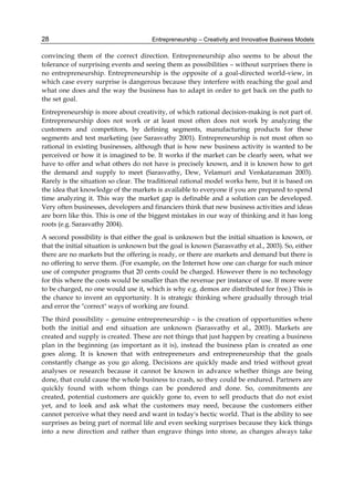 Entrepreneurship – Creativity and Innovative Business Models
28
convincing them of the correct direction. Entrepreneurship also seems to be about the
tolerance of surprising events and seeing them as possibilities – without surprises there is
no entrepreneurship. Entrepreneurship is the opposite of a goal-directed world-view, in
which case every surprise is dangerous because they interfere with reaching the goal and
what one does and the way the business has to adapt in order to get back on the path to
the set goal.
Entrepreneurship is more about creativity, of which rational decision-making is not part of.
Entrepreneurship does not work or at least most often does not work by analyzing the
customers and competitors, by defining segments, manufacturing products for these
segments and test marketing (see Sarasvathy 2001). Entrepreneurship is not most often so
rational in existing businesses, although that is how new business activity is wanted to be
perceived or how it is imagined to be. It works if the market can be clearly seen, what we
have to offer and what others do not have is precisely known, and it is known how to get
the demand and supply to meet (Sarasvathy, Dew, Velamuri and Venkataraman 2003).
Rarely is the situation so clear. The traditional rational model works here, but it is based on
the idea that knowledge of the markets is available to everyone if you are prepared to spend
time analyzing it. This way the market gap is definable and a solution can be developed.
Very often businesses, developers and financiers think that new business activities and ideas
are born like this. This is one of the biggest mistakes in our way of thinking and it has long
roots (e.g. Sarasvathy 2004).
A second possibility is that either the goal is unknown but the initial situation is known, or
that the initial situation is unknown but the goal is known (Sarasvathy et al., 2003). So, either
there are no markets but the offering is ready, or there are markets and demand but there is
no offering to serve them. (For example, on the Internet how one can charge for such minor
use of computer programs that 20 cents could be charged. However there is no technology
for this where the costs would be smaller than the revenue per instance of use. If more were
to be charged, no one would use it, which is why e.g. demos are distributed for free.) This is
the chance to invent an opportunity. It is strategic thinking where gradually through trial
and error the "correct" ways of working are found.
The third possibility – genuine entrepreneurship – is the creation of opportunities where
both the initial and end situation are unknown (Sarasvathy et al., 2003). Markets are
created and supply is created. These are not things that just happen by creating a business
plan in the beginning (as important as it is), instead the business plan is created as one
goes along. It is known that with entrepreneurs and entrepreneurship that the goals
constantly change as you go along. Decisions are quickly made and tried without great
analyses or research because it cannot be known in advance whether things are being
done, that could cause the whole business to crash, so they could be endured. Partners are
quickly found with whom things can be pondered and done. So, commitments are
created, potential customers are quickly gone to, even to sell products that do not exist
yet, and to look and ask what the customers may need, because the customers either
cannot perceive what they need and want in today's hectic world. That is the ability to see
surprises as being part of normal life and even seeking surprises because they kick things
into a new direction and rather than engrave things into stone, as changes always take
 