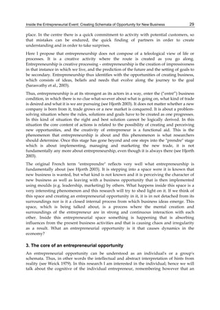 Inside the Entrepreneurial Event: Creating Schemata of Opportunity for New Business 29
place. In the centre there is a quick commitment to activity with potential customers, so
that mistakes can be endured, the quick finding of partners in order to create
understanding and in order to take surprises.
Here I propose that entrepreneurship does not compose of a teleological view of life or
processes. It is a creative activity where the route is created as you go along.
Entrepreneurship is creative processing – entrepreneurship is the creation of impressiveness
in that instance in which we live, and the prediction of the future and the setting of goals to
be secondary. Entrepreneurship thus identifies with the opportunities of creating business,
which consists of ideas, beliefs and needs that evolve along the journey to the goal
(Sarasvathy et al., 2003).
Thus, entrepreneurship is at its strongest as its actors in a way, enter the (“entré”) business
condition, in which there is no clue what-so-ever about what is going on, what kind of trade
is desired and what it is we are pursuing (see Hjorth 2003). It does not matter whether a new
company is born from it, trade grows or a new market is conquered. It is about a problem-
solving situation where the rules, solutions and goals have to be created as one progresses.
In this kind of situation the right and best solution cannot be logically derived. In this
situation the core content of actions is related to the possibility of creating and perceiving
new opportunities, and the creativity of entrepreneur is a functional aid. This is the
phenomenon that entrepreneurship is about and this phenomenon is what researchers
should determine. Once this stage has gone beyond and one steps into the "prendre" stage
which is about implementing, managing and marketing the new trade, it is not
fundamentally any more about entrepreneurship, even though it is always there (see Hjorth
2003).
The original French term "entreprendre" reflects very well what entrepreneurship is
fundamentally about (see Hjorth 2003). It is stepping into a space were it is known that
new business is wanted, but what kind is not known and it is perceiving the character of
new business as well as leaving with a business opportunity that is then implemented
using moulds (e.g. leadership, marketing) by others. What happens inside this space is a
very interesting phenomenon and this research will try to shed light on it. If we think of
this space and creating an entrepreneurial opportunity in it, it is in not detached from its
surroundings nor is it a closed internal process from which business ideas emerge. This
space, which is being talked about, is a process where the mental creation and
surroundings of the entrepreneur are in strong and continuous interaction with each
other. Inside this entrepreneurial space something is happening that is absorbing
influences from the present business activities and that is causing chaos and irregularity
as a result. What an entrepreneurial opportunity is it that causes dynamics in the
economy?
3. The core of an entrepreneurial opportunity
An entrepreneurial opportunity can be understood as an individual's or a group's
schemata. Thus, in other words the intellectual and abstract interpretation of hints from
reality (see Weick 1979). In this research I am interested in the individual; hence we will
talk about the cognitive of the individual entrepreneur, remembering however that an
 