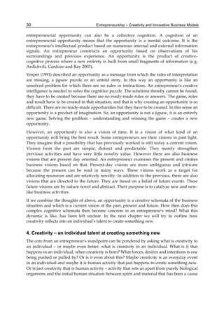 Entrepreneurship – Creativity and Innovative Business Models
30
entrepreneurial opportunity can also be a collective cognition. A cognition of an
entrepreneurial opportunity means that the opportunity is a mental outcome. It is the
entrepreneur's intellectual product based on numerous internal and external information
signals. An entrepreneur constructs an opportunity based on observations of his
surroundings and previous experience. An opportunity is the product of creative-
cognitive process where a new entirety is built from small fragments of information (e.g.
Ardichvili, Cardozo and Ray 2003).
Vesper (1991) described an opportunity as a message from which the rules of interpretation
are missing, a jigsaw puzzle or an untold story. In this way an opportunity is like an
unsolved problem for which there are no rules or instructions. An entrepreneur's creative
intelligence is needed to solve the cognitive puzzle. The solutions thereby cannot be found,
they have to be created because there are no ready-made rules or answers. The game, rules
and result have to be created in that situation, and that is why creating an opportunity is so
difficult. There are no ready-made opportunities but they have to be created. In this sense an
opportunity is a product of imagination. So, an opportunity is not a jigsaw, it is an entirely
new game. Solving the problem – understanding and winning the game – creates a new
opportunity.
However, an opportunity is also a vision of time. It is a vision of what kind of an
opportunity will bring the best result. Some entrepreneurs see their visions in past light.
They imagine that a possibility that has previously worked is still today a current vision.
Visions from the past are simple, distinct and predictable. They merely strengthen
previous activities and have very little novelty value. However there are also business
visions that are present day oriented. An entrepreneur examines the present and creates
business visions based on that. Present-day visions are more ambiguous and intricate
because the present can be read in many ways. These visions work as a target for
allocating resources and are relatively novelty. In addition to the previous, there are also
visions that are directed to the future. They are based on a belief of future events. These
future visions are by nature novel and abstract. Their purpose is to catalyze new and new-
like business activities.
If we combine the thoughts of above, an opportunity is a creative schemata of the business
situation and which is a current vision of the past, present and future. How then does this
complex cognitive schemata then become concrete in an entrepreneur's mind? What this
dynamic is like, has been left unclear. In the next chapter we will try to outline how
creativity reflects into an individual’s talent to create something new.
4. Creativity – an individual talent at creating something new
The core from an entrepreneur's standpoint can be pondered by asking what is creativity to
an individual – or maybe even better; what is creativity in an individual. What is it that
happens in an individual, when creativity is born? What forces, desires and intentions is one
being pushed or pulled by? Or is it even about this? Maybe creativity is an everyday event
in an individual and maybe it is human activity that just happens to create something new.
Or is just creativity that is human activity – activity that sets us apart from purely biological
organisms and the initial human situation between spirit and material that has been a cause
 