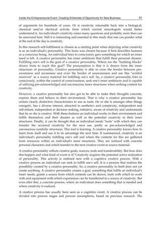 Inside the Entrepreneurial Event: Creating Schemata of Opportunity for New Business 31
of arguments for hundreds of years. Or is creativity returnable back into a biological,
chemical and/or electrical activity from which current neurologists would better
understand it. An individual's creativity raises many questions and probably more than can
be answered here. Still it is interesting and essential to this study that one can ponder what
at the end of the day is creativity.
In this research self-fulfillment is chosen as a starting point when depicting what creativity
is as an individual's personality. This basis was chosen because it best describes humans
as a conscious being. An individual tries to consciously gain something for which an inner
need is felt. A creative personality has inner ambitions that fulfill their personal dreams.
Fulfilling one's self is the goal of a creative personality. Where are the "building blocks"
drawn from to reach this goal? The presumption is that it is drawn from the inner
structures of personality. Creative personality is able to cross the border between pre-
awareness and awareness and even the border of unawareness and use this "symbol
reservoir" as a source material for fulfilling one's self. So, a creative personality tries to
consciously, within the control of consciousness, seek one's inner ambitions and is capable
of utilizing pre-acknowledged and unconscious inner structures when seeking content for
creativity.
However, a creative personality has also got to be able to make their thoughts concrete,
express them and behave in their environment. That is why a creative personality has
certain clearly distinctive characteristics to use as tools. He or she is amongst other things
energetic, has a diverse interest, attracted to aesthetics and complexity, independent and
self-reliant, independent at decision making, initiative, aware of relativity and understands
that he or she is creative. With these features an individual works in their environment and
fulfils themselves and their dreams as well as the potential creativity in their inner
structures. Finally, it can be thought that an individual needs "tools" with which they can
transfer the occurred creativity for the next use, partly as pre-acknowledged and
unconscious symbolic structures. This tool is learning. A creative personality knows how to
learn from itself and use it to its advantage the next time. If summarized, creativity is an
individual's personality fulfilling one's self and where the contents for this are gathered
from resources within an individual's inner structures. They are realized with concrete
personal characters and which transfer to the next creative event as source material.
A creative personality reflects creative goals, sources, tools and transferability. But how does
this happen and what kind of event is it? Creativity requires the potential active realization
of personality. This activity is outlined next with a cognitive creative process. With a
creative process an individual can seek to fulfill one's self. It is a process that realizes the
possibility created by a creative personality. So, a creative personality in itself does not yet
create anything. A creative personality creates a goal, something that fulfils an individual's
inner needs, grants a source from which contents can be drawn, tools with which to work
with and equipment with which experiences can be transferred to a source of creativity. But
even after this, a concrete process, where an individual does something that is needed and
where creativity is realized.
A creative process has usually been seen as a cognitive event. A creative process can be
divided into process stages and process assumptions, based on previous research. The
 
